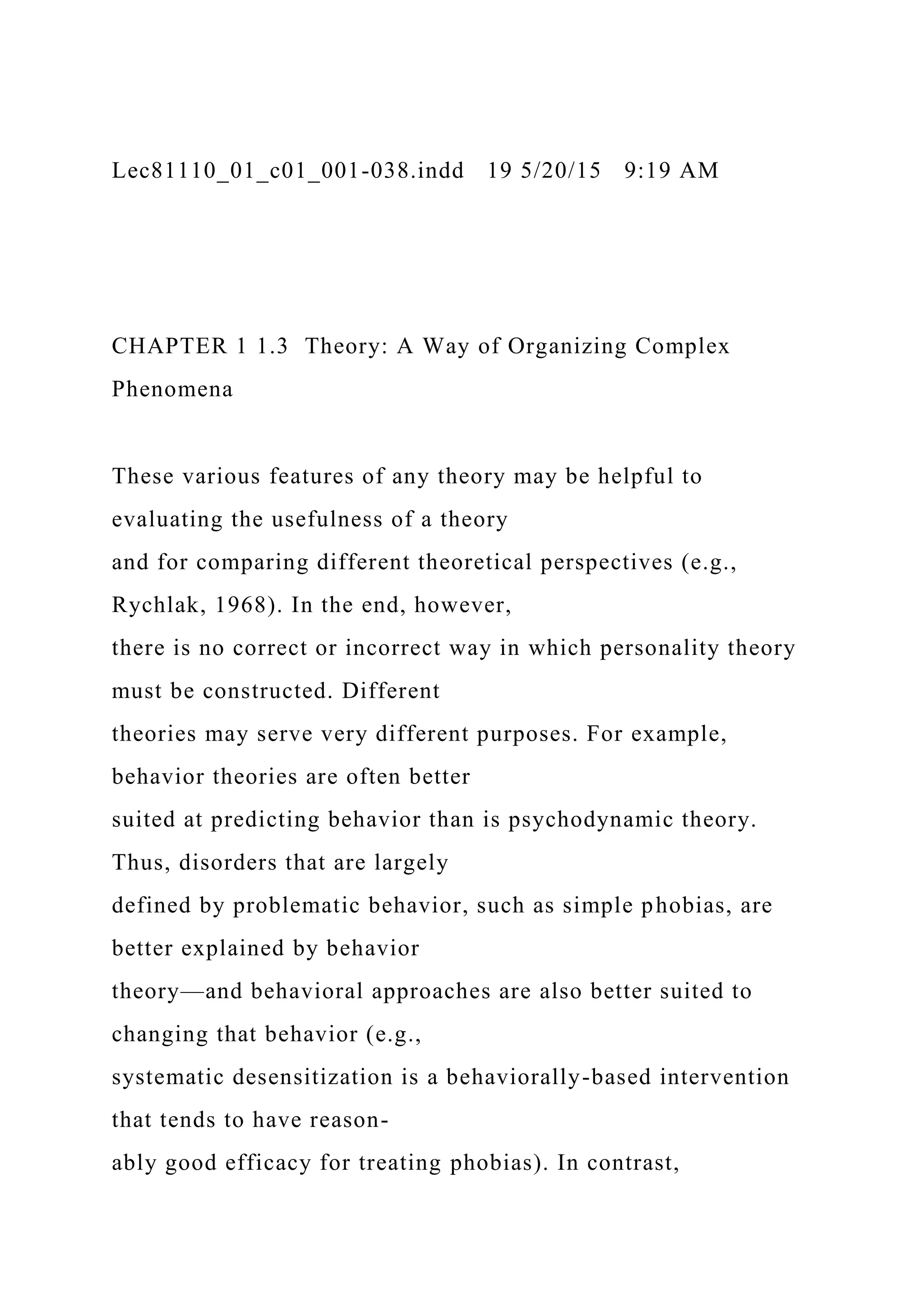 Lec81110_01_c01_001-038.indd 19 5/20/15 9:19 AM
CHAPTER 1 1.3 Theory: A Way of Organizing Complex
Phenomena
These various features of any theory may be helpful to
evaluating the usefulness of a theory
and for comparing different theoretical perspectives (e.g.,
Rychlak, 1968). In the end, however,
there is no correct or incorrect way in which personality theory
must be constructed. Different
theories may serve very different purposes. For example,
behavior theories are often better
suited at predicting behavior than is psychodynamic theory.
Thus, disorders that are largely
defined by problematic behavior, such as simple phobias, are
better explained by behavior
theory—and behavioral approaches are also better suited to
changing that behavior (e.g.,
systematic desensitization is a behaviorally-based intervention
that tends to have reason-
ably good efficacy for treating phobias). In contrast,
 