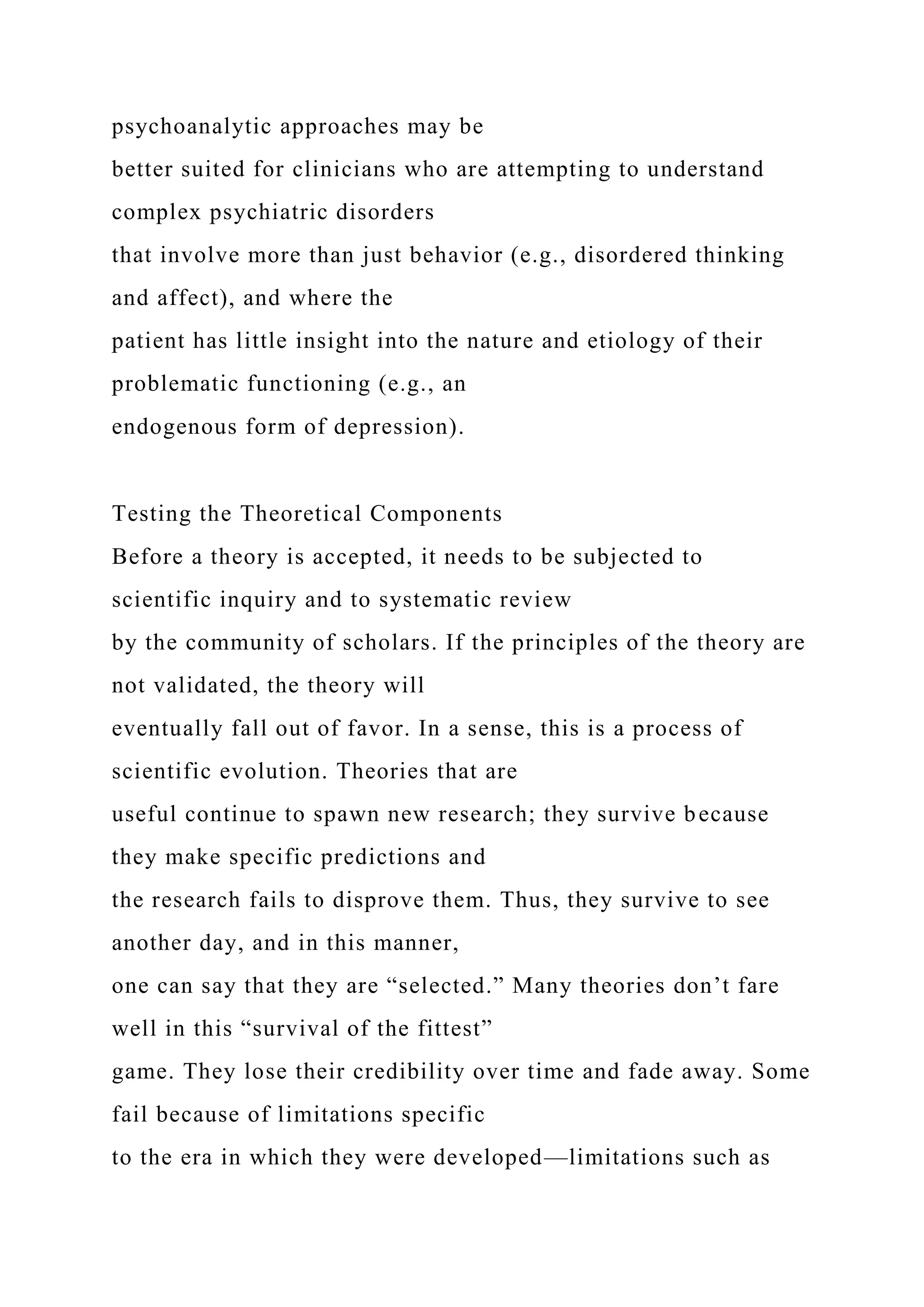 psychoanalytic approaches may be
better suited for clinicians who are attempting to understand
complex psychiatric disorders
that involve more than just behavior (e.g., disordered thinking
and affect), and where the
patient has little insight into the nature and etiology of their
problematic functioning (e.g., an
endogenous form of depression).
Testing the Theoretical Components
Before a theory is accepted, it needs to be subjected to
scientific inquiry and to systematic review
by the community of scholars. If the principles of the theory are
not validated, the theory will
eventually fall out of favor. In a sense, this is a process of
scientific evolution. Theories that are
useful continue to spawn new research; they survive because
they make specific predictions and
the research fails to disprove them. Thus, they survive to see
another day, and in this manner,
one can say that they are “selected.” Many theories don’t fare
well in this “survival of the fittest”
game. They lose their credibility over time and fade away. Some
fail because of limitations specific
to the era in which they were developed—limitations such as
 