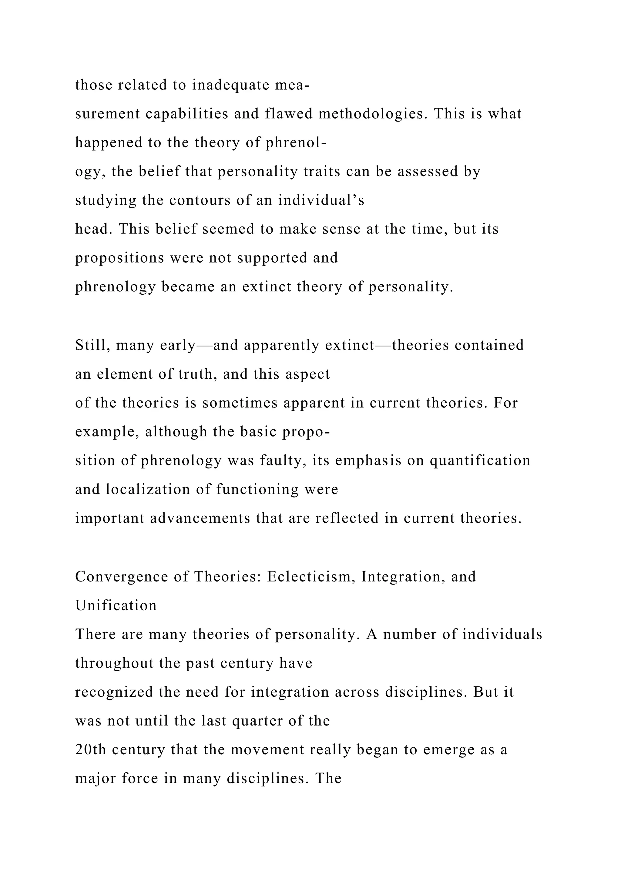 those related to inadequate mea-
surement capabilities and flawed methodologies. This is what
happened to the theory of phrenol-
ogy, the belief that personality traits can be assessed by
studying the contours of an individual’s
head. This belief seemed to make sense at the time, but its
propositions were not supported and
phrenology became an extinct theory of personality.
Still, many early—and apparently extinct—theories contained
an element of truth, and this aspect
of the theories is sometimes apparent in current theories. For
example, although the basic propo-
sition of phrenology was faulty, its emphasis on quantification
and localization of functioning were
important advancements that are reflected in current theories.
Convergence of Theories: Eclecticism, Integration, and
Unification
There are many theories of personality. A number of individuals
throughout the past century have
recognized the need for integration across disciplines. But it
was not until the last quarter of the
20th century that the movement really began to emerge as a
major force in many disciplines. The
 