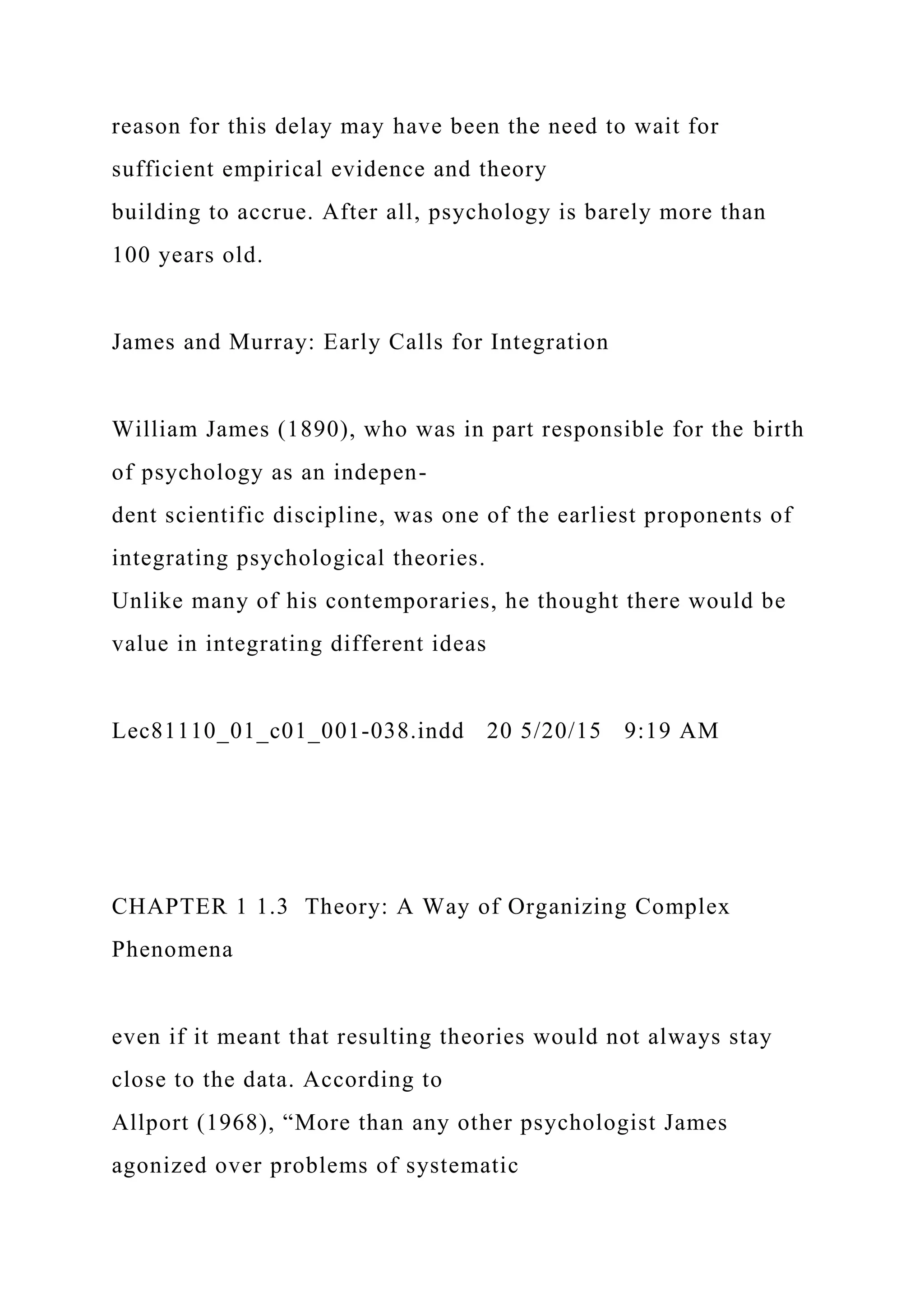 reason for this delay may have been the need to wait for
sufficient empirical evidence and theory
building to accrue. After all, psychology is barely more than
100 years old.
James and Murray: Early Calls for Integration
William James (1890), who was in part responsible for the birth
of psychology as an indepen-
dent scientific discipline, was one of the earliest proponents of
integrating psychological theories.
Unlike many of his contemporaries, he thought there would be
value in integrating different ideas
Lec81110_01_c01_001-038.indd 20 5/20/15 9:19 AM
CHAPTER 1 1.3 Theory: A Way of Organizing Complex
Phenomena
even if it meant that resulting theories would not always stay
close to the data. According to
Allport (1968), “More than any other psychologist James
agonized over problems of systematic
 