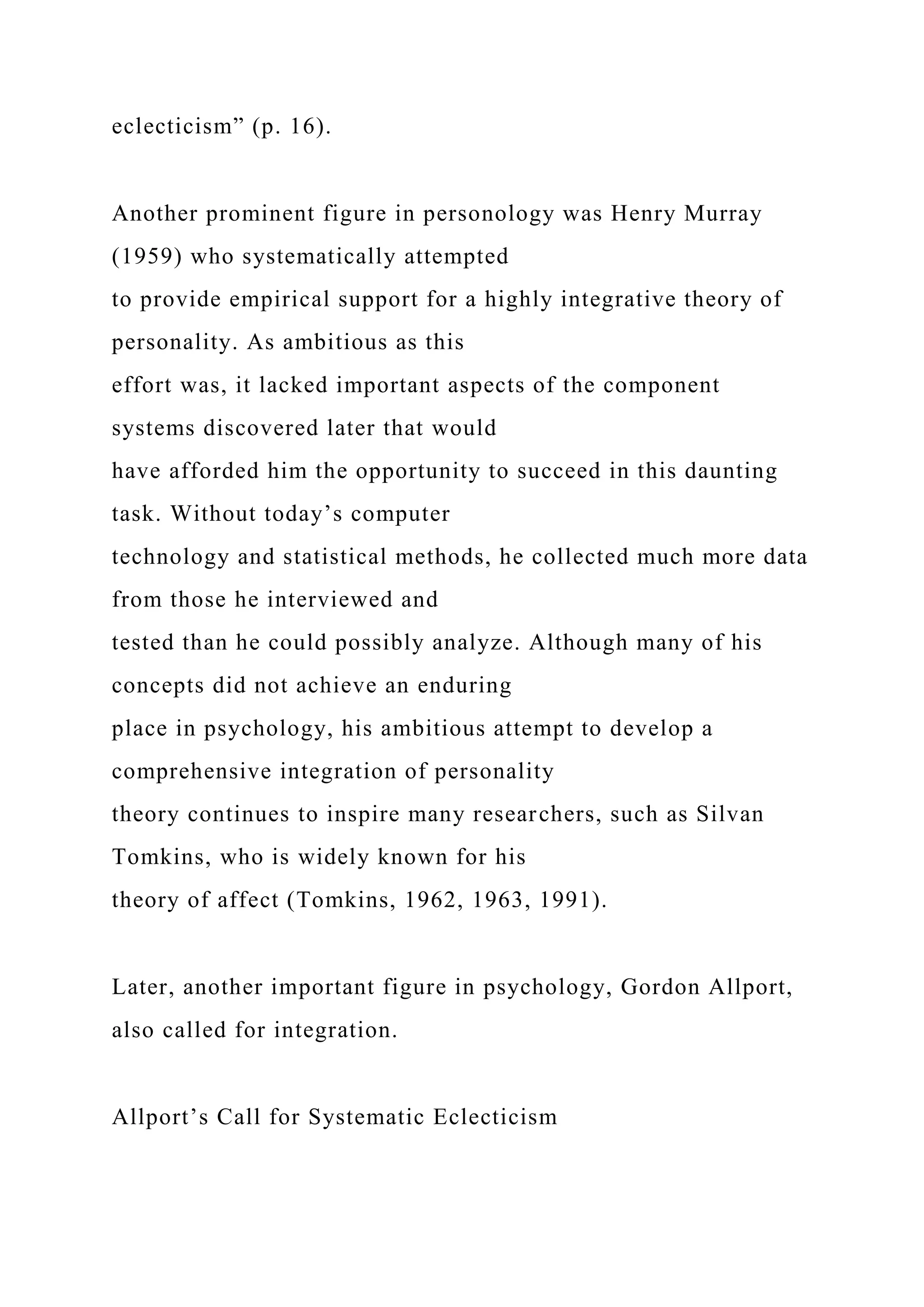eclecticism” (p. 16).
Another prominent figure in personology was Henry Murray
(1959) who systematically attempted
to provide empirical support for a highly integrative theory of
personality. As ambitious as this
effort was, it lacked important aspects of the component
systems discovered later that would
have afforded him the opportunity to succeed in this daunting
task. Without today’s computer
technology and statistical methods, he collected much more data
from those he interviewed and
tested than he could possibly analyze. Although many of his
concepts did not achieve an enduring
place in psychology, his ambitious attempt to develop a
comprehensive integration of personality
theory continues to inspire many researchers, such as Silvan
Tomkins, who is widely known for his
theory of affect (Tomkins, 1962, 1963, 1991).
Later, another important figure in psychology, Gordon Allport,
also called for integration.
Allport’s Call for Systematic Eclecticism
 