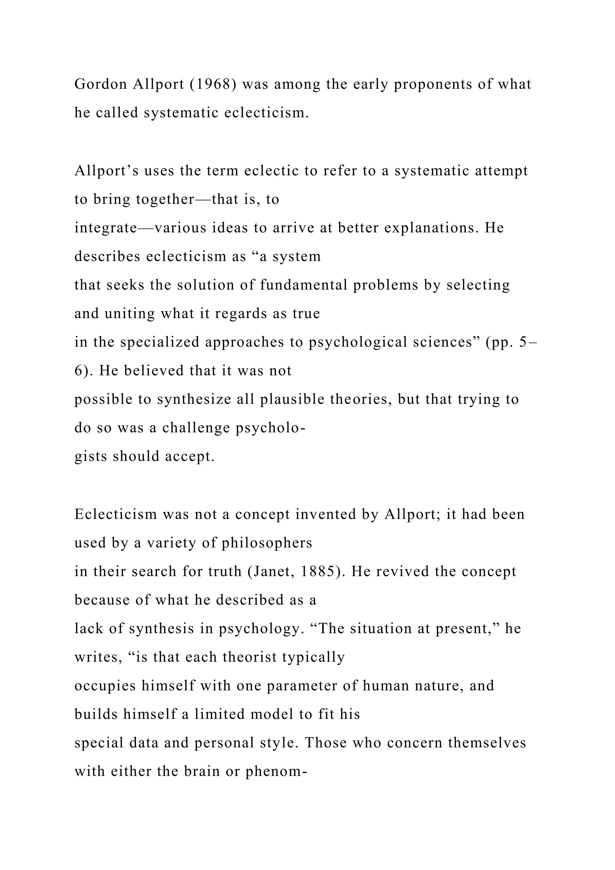 Gordon Allport (1968) was among the early proponents of what
he called systematic eclecticism.
Allport’s uses the term eclectic to refer to a systematic attempt
to bring together—that is, to
integrate—various ideas to arrive at better explanations. He
describes eclecticism as “a system
that seeks the solution of fundamental problems by selecting
and uniting what it regards as true
in the specialized approaches to psychological sciences” (pp. 5–
6). He believed that it was not
possible to synthesize all plausible theories, but that trying to
do so was a challenge psycholo-
gists should accept.
Eclecticism was not a concept invented by Allport; it had been
used by a variety of philosophers
in their search for truth (Janet, 1885). He revived the concept
because of what he described as a
lack of synthesis in psychology. “The situation at present,” he
writes, “is that each theorist typically
occupies himself with one parameter of human nature, and
builds himself a limited model to fit his
special data and personal style. Those who concern themselves
with either the brain or phenom-
 