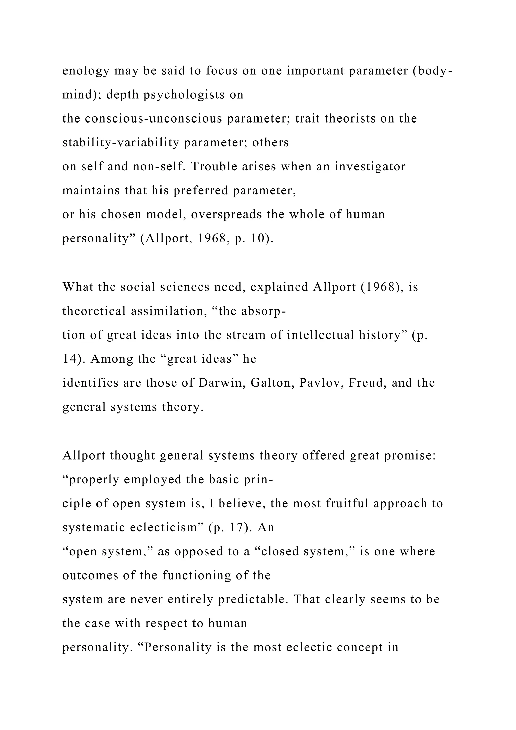 enology may be said to focus on one important parameter (body-
mind); depth psychologists on
the conscious-unconscious parameter; trait theorists on the
stability-variability parameter; others
on self and non-self. Trouble arises when an investigator
maintains that his preferred parameter,
or his chosen model, overspreads the whole of human
personality” (Allport, 1968, p. 10).
What the social sciences need, explained Allport (1968), is
theoretical assimilation, “the absorp-
tion of great ideas into the stream of intellectual history” (p.
14). Among the “great ideas” he
identifies are those of Darwin, Galton, Pavlov, Freud, and the
general systems theory.
Allport thought general systems theory offered great promise:
“properly employed the basic prin-
ciple of open system is, I believe, the most fruitful approach to
systematic eclecticism” (p. 17). An
“open system,” as opposed to a “closed system,” is one where
outcomes of the functioning of the
system are never entirely predictable. That clearly seems to be
the case with respect to human
personality. “Personality is the most eclectic concept in
 