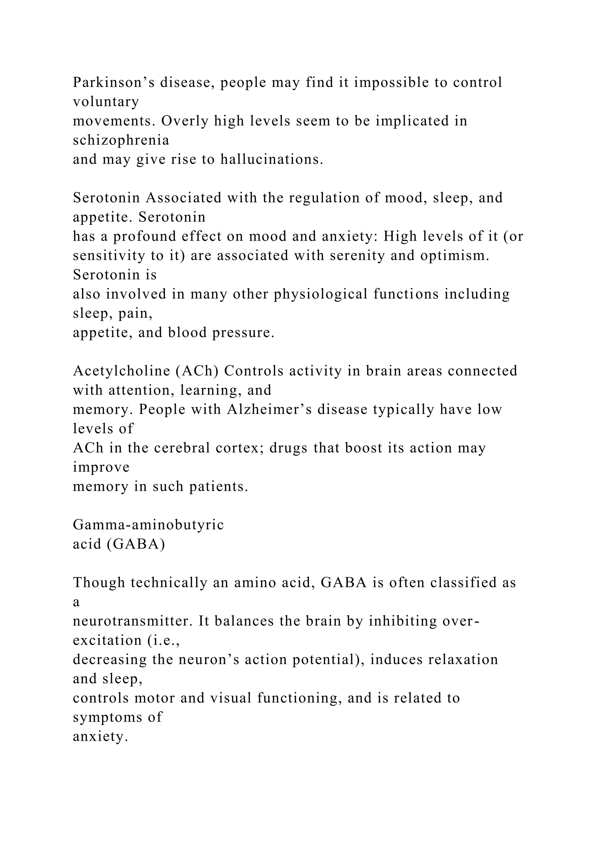 Parkinson’s disease, people may find it impossible to control
voluntary
movements. Overly high levels seem to be implicated in
schizophrenia
and may give rise to hallucinations.
Serotonin Associated with the regulation of mood, sleep, and
appetite. Serotonin
has a profound effect on mood and anxiety: High levels of it (or
sensitivity to it) are associated with serenity and optimism.
Serotonin is
also involved in many other physiological functions including
sleep, pain,
appetite, and blood pressure.
Acetylcholine (ACh) Controls activity in brain areas connected
with attention, learning, and
memory. People with Alzheimer’s disease typically have low
levels of
ACh in the cerebral cortex; drugs that boost its action may
improve
memory in such patients.
Gamma-aminobutyric
acid (GABA)
Though technically an amino acid, GABA is often classified as
a
neurotransmitter. It balances the brain by inhibiting over-
excitation (i.e.,
decreasing the neuron’s action potential), induces relaxation
and sleep,
controls motor and visual functioning, and is related to
symptoms of
anxiety.
 