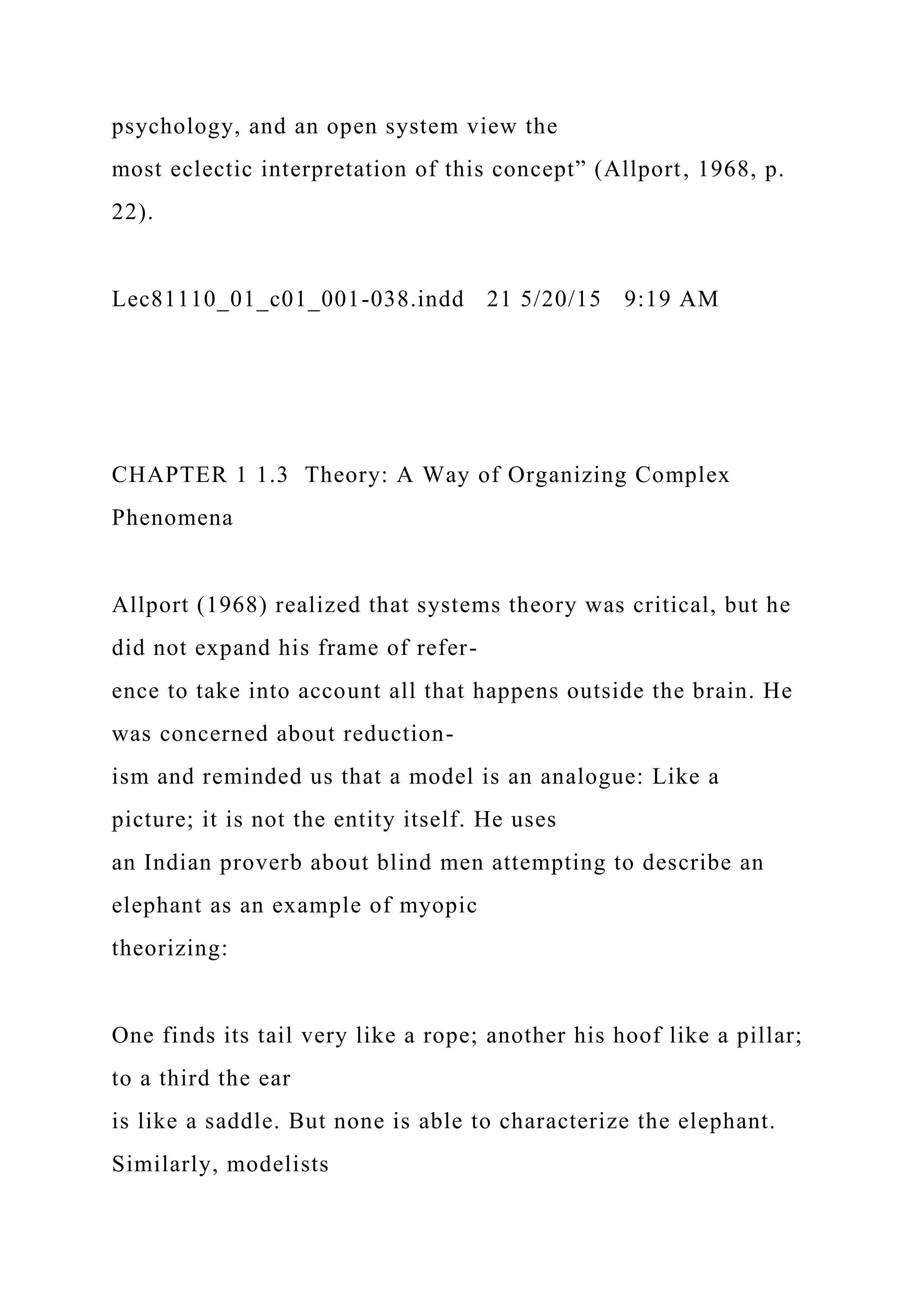 psychology, and an open system view the
most eclectic interpretation of this concept” (Allport, 1968, p.
22).
Lec81110_01_c01_001-038.indd 21 5/20/15 9:19 AM
CHAPTER 1 1.3 Theory: A Way of Organizing Complex
Phenomena
Allport (1968) realized that systems theory was critical, but he
did not expand his frame of refer-
ence to take into account all that happens outside the brain. He
was concerned about reduction-
ism and reminded us that a model is an analogue: Like a
picture; it is not the entity itself. He uses
an Indian proverb about blind men attempting to describe an
elephant as an example of myopic
theorizing:
One finds its tail very like a rope; another his hoof like a pillar;
to a third the ear
is like a saddle. But none is able to characterize the elephant.
Similarly, modelists
 