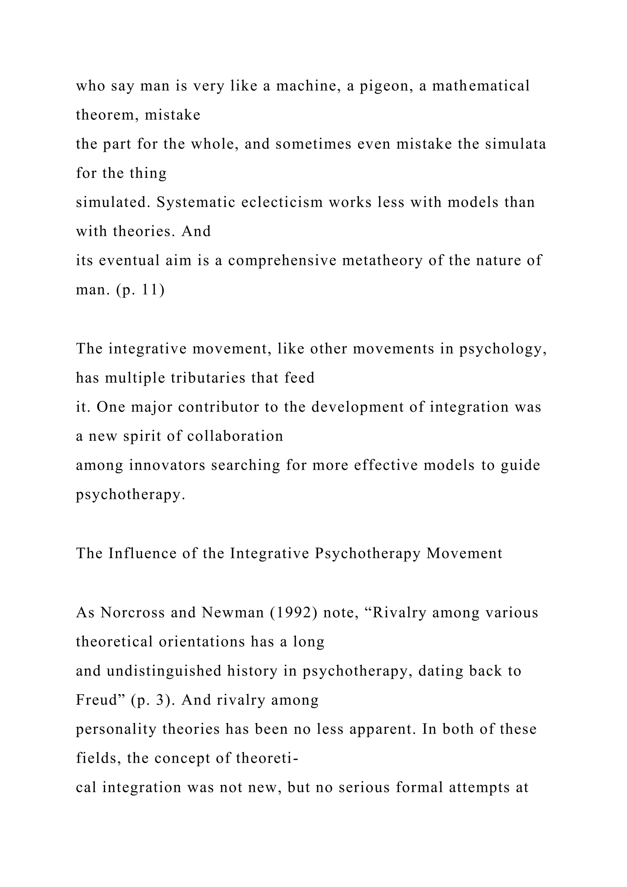 who say man is very like a machine, a pigeon, a mathematical
theorem, mistake
the part for the whole, and sometimes even mistake the simulata
for the thing
simulated. Systematic eclecticism works less with models than
with theories. And
its eventual aim is a comprehensive metatheory of the nature of
man. (p. 11)
The integrative movement, like other movements in psychology,
has multiple tributaries that feed
it. One major contributor to the development of integration was
a new spirit of collaboration
among innovators searching for more effective models to guide
psychotherapy.
The Influence of the Integrative Psychotherapy Movement
As Norcross and Newman (1992) note, “Rivalry among various
theoretical orientations has a long
and undistinguished history in psychotherapy, dating back to
Freud” (p. 3). And rivalry among
personality theories has been no less apparent. In both of these
fields, the concept of theoreti-
cal integration was not new, but no serious formal attempts at
 