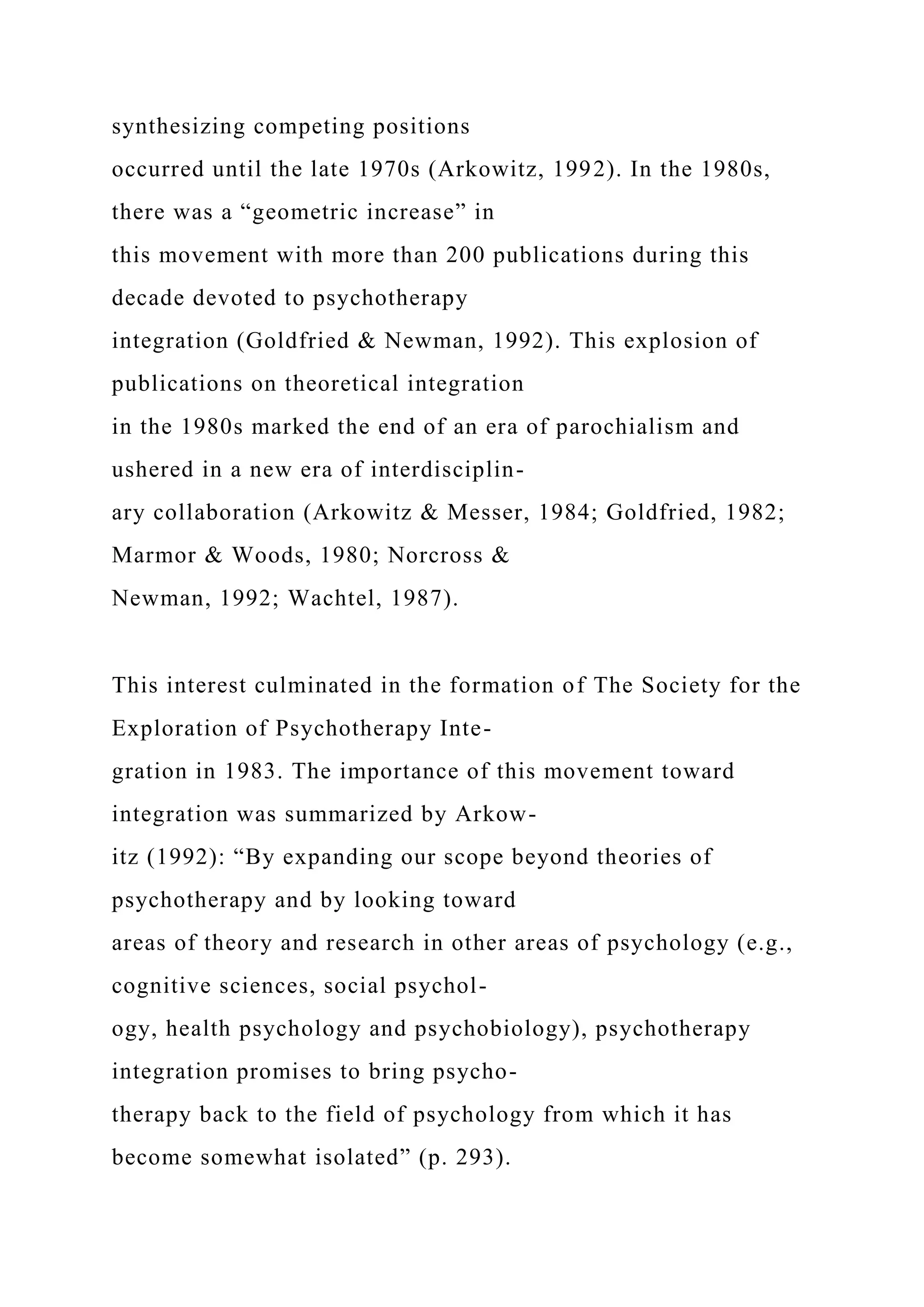 synthesizing competing positions
occurred until the late 1970s (Arkowitz, 1992). In the 1980s,
there was a “geometric increase” in
this movement with more than 200 publications during this
decade devoted to psychotherapy
integration (Goldfried & Newman, 1992). This explosion of
publications on theoretical integration
in the 1980s marked the end of an era of parochialism and
ushered in a new era of interdisciplin-
ary collaboration (Arkowitz & Messer, 1984; Goldfried, 1982;
Marmor & Woods, 1980; Norcross &
Newman, 1992; Wachtel, 1987).
This interest culminated in the formation of The Society for the
Exploration of Psychotherapy Inte-
gration in 1983. The importance of this movement toward
integration was summarized by Arkow-
itz (1992): “By expanding our scope beyond theories of
psychotherapy and by looking toward
areas of theory and research in other areas of psychology (e.g.,
cognitive sciences, social psychol-
ogy, health psychology and psychobiology), psychotherapy
integration promises to bring psycho-
therapy back to the field of psychology from which it has
become somewhat isolated” (p. 293).
 