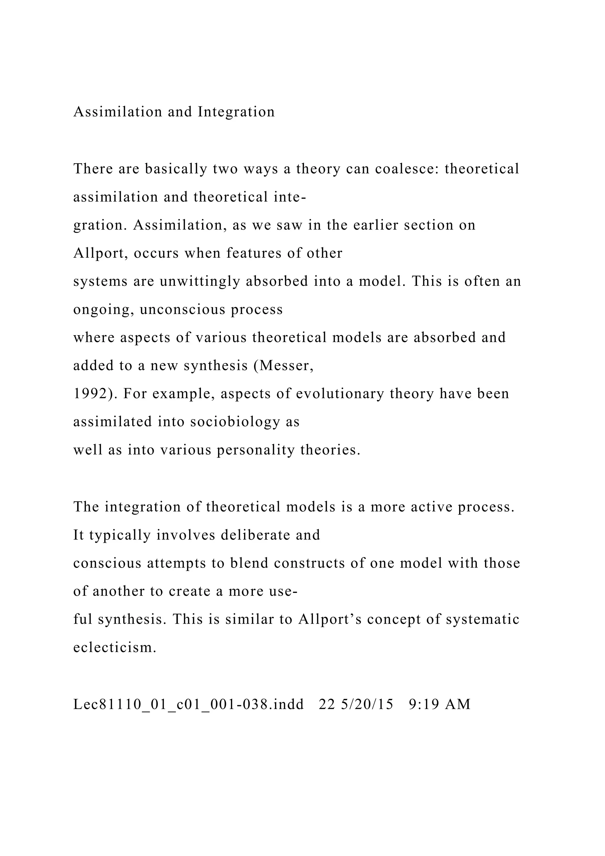 Assimilation and Integration
There are basically two ways a theory can coalesce: theoretical
assimilation and theoretical inte-
gration. Assimilation, as we saw in the earlier section on
Allport, occurs when features of other
systems are unwittingly absorbed into a model. This is often an
ongoing, unconscious process
where aspects of various theoretical models are absorbed and
added to a new synthesis (Messer,
1992). For example, aspects of evolutionary theory have been
assimilated into sociobiology as
well as into various personality theories.
The integration of theoretical models is a more active process.
It typically involves deliberate and
conscious attempts to blend constructs of one model with those
of another to create a more use-
ful synthesis. This is similar to Allport’s concept of systematic
eclecticism.
Lec81110_01_c01_001-038.indd 22 5/20/15 9:19 AM
 