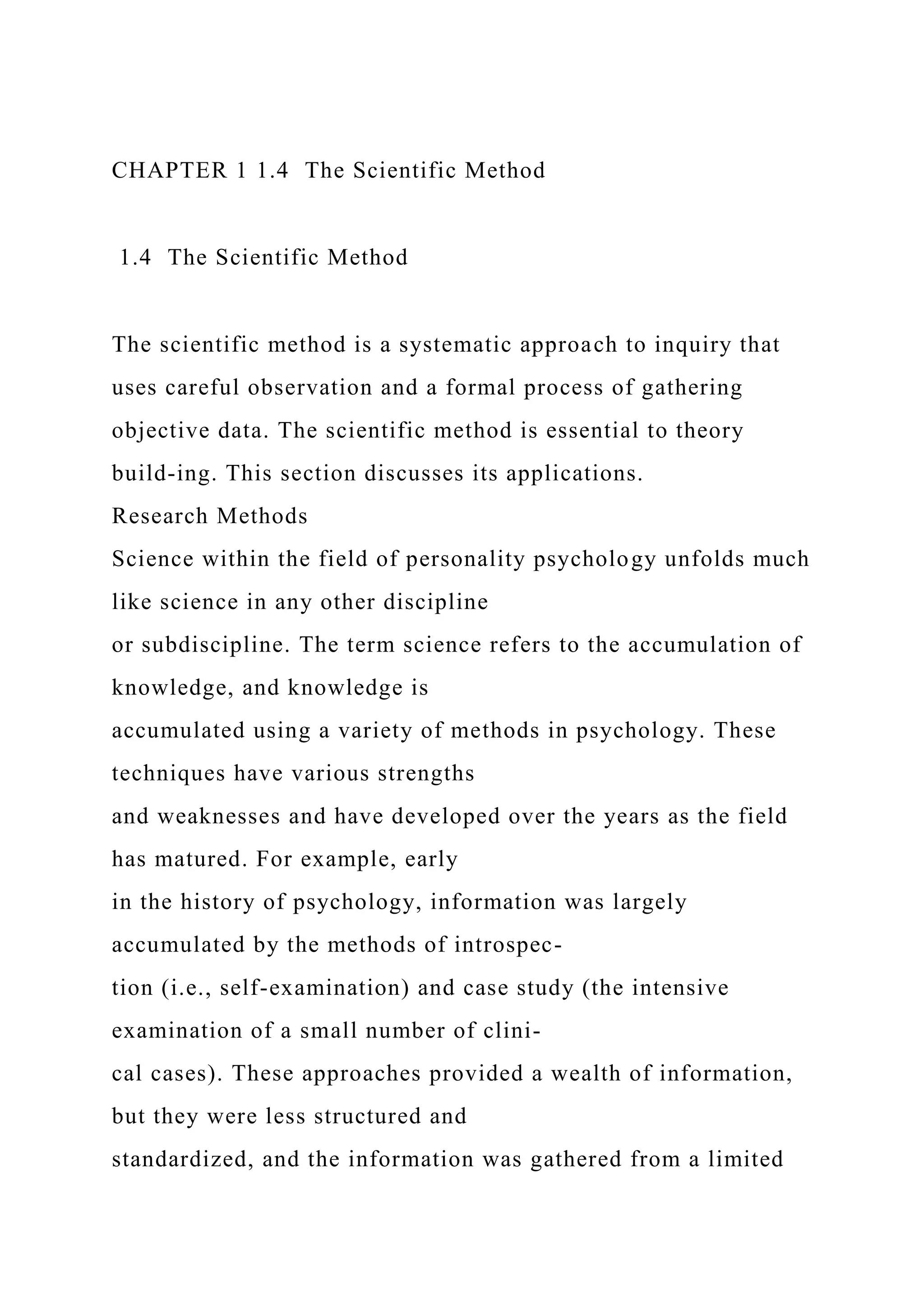 CHAPTER 1 1.4 The Scientific Method
1.4 The Scientific Method
The scientific method is a systematic approach to inquiry that
uses careful observation and a formal process of gathering
objective data. The scientific method is essential to theory
build-ing. This section discusses its applications.
Research Methods
Science within the field of personality psychology unfolds much
like science in any other discipline
or subdiscipline. The term science refers to the accumulation of
knowledge, and knowledge is
accumulated using a variety of methods in psychology. These
techniques have various strengths
and weaknesses and have developed over the years as the field
has matured. For example, early
in the history of psychology, information was largely
accumulated by the methods of introspec-
tion (i.e., self-examination) and case study (the intensive
examination of a small number of clini-
cal cases). These approaches provided a wealth of information,
but they were less structured and
standardized, and the information was gathered from a limited
 