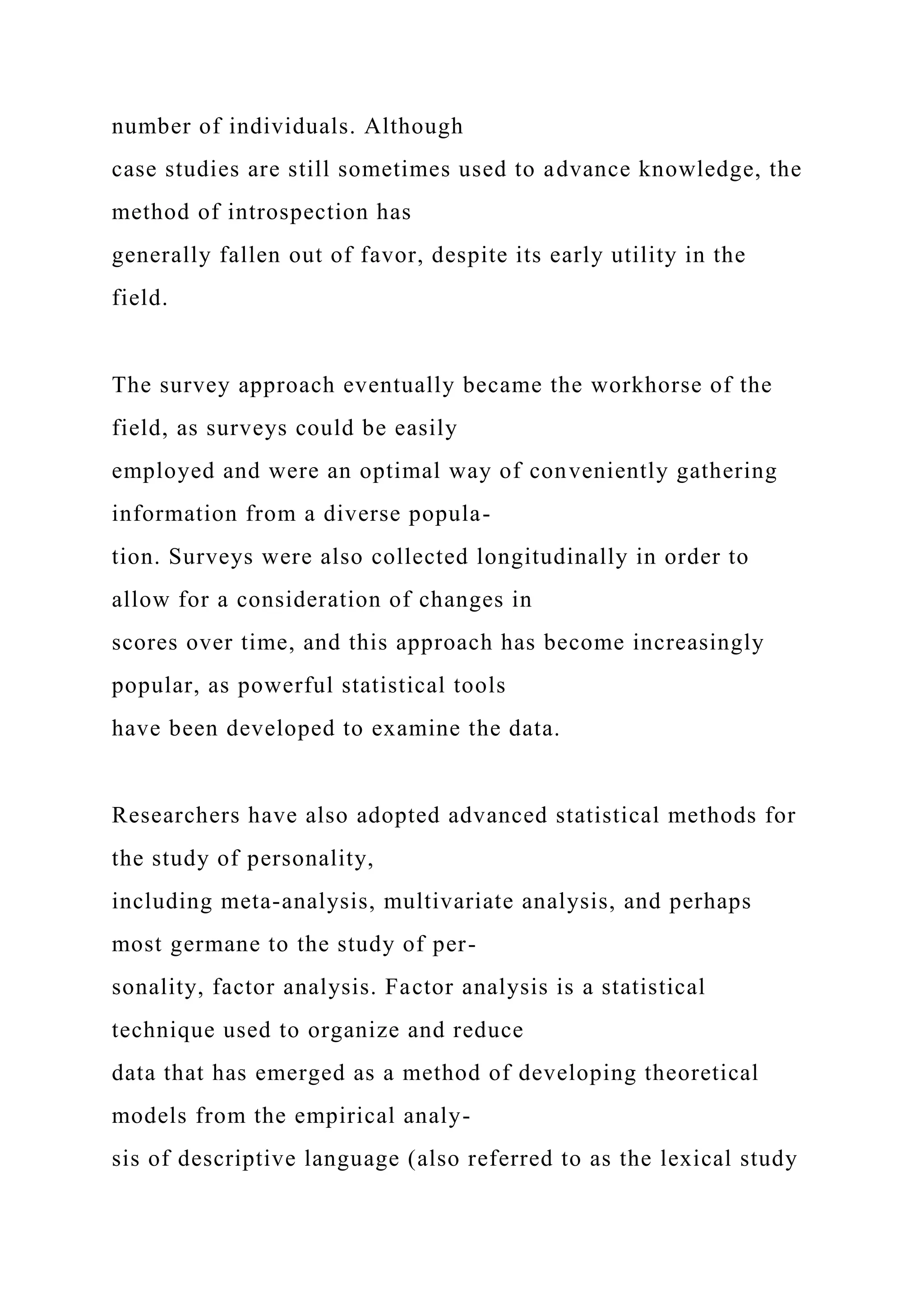 number of individuals. Although
case studies are still sometimes used to advance knowledge, the
method of introspection has
generally fallen out of favor, despite its early utility in the
field.
The survey approach eventually became the workhorse of the
field, as surveys could be easily
employed and were an optimal way of conveniently gathering
information from a diverse popula-
tion. Surveys were also collected longitudinally in order to
allow for a consideration of changes in
scores over time, and this approach has become increasingly
popular, as powerful statistical tools
have been developed to examine the data.
Researchers have also adopted advanced statistical methods for
the study of personality,
including meta-analysis, multivariate analysis, and perhaps
most germane to the study of per-
sonality, factor analysis. Factor analysis is a statistical
technique used to organize and reduce
data that has emerged as a method of developing theoretical
models from the empirical analy-
sis of descriptive language (also referred to as the lexical study
 