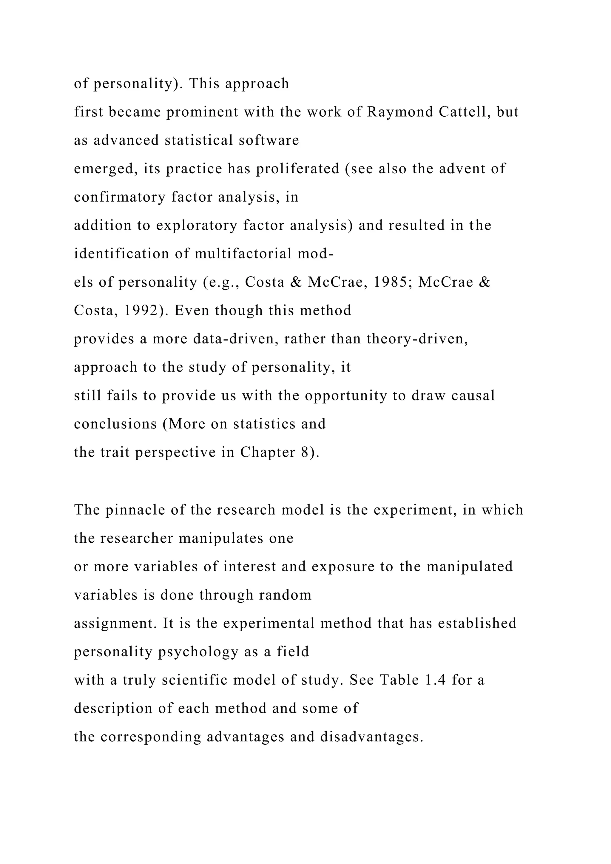 of personality). This approach
first became prominent with the work of Raymond Cattell, but
as advanced statistical software
emerged, its practice has proliferated (see also the advent of
confirmatory factor analysis, in
addition to exploratory factor analysis) and resulted in the
identification of multifactorial mod-
els of personality (e.g., Costa & McCrae, 1985; McCrae &
Costa, 1992). Even though this method
provides a more data-driven, rather than theory-driven,
approach to the study of personality, it
still fails to provide us with the opportunity to draw causal
conclusions (More on statistics and
the trait perspective in Chapter 8).
The pinnacle of the research model is the experiment, in which
the researcher manipulates one
or more variables of interest and exposure to the manipulated
variables is done through random
assignment. It is the experimental method that has established
personality psychology as a field
with a truly scientific model of study. See Table 1.4 for a
description of each method and some of
the corresponding advantages and disadvantages.
 