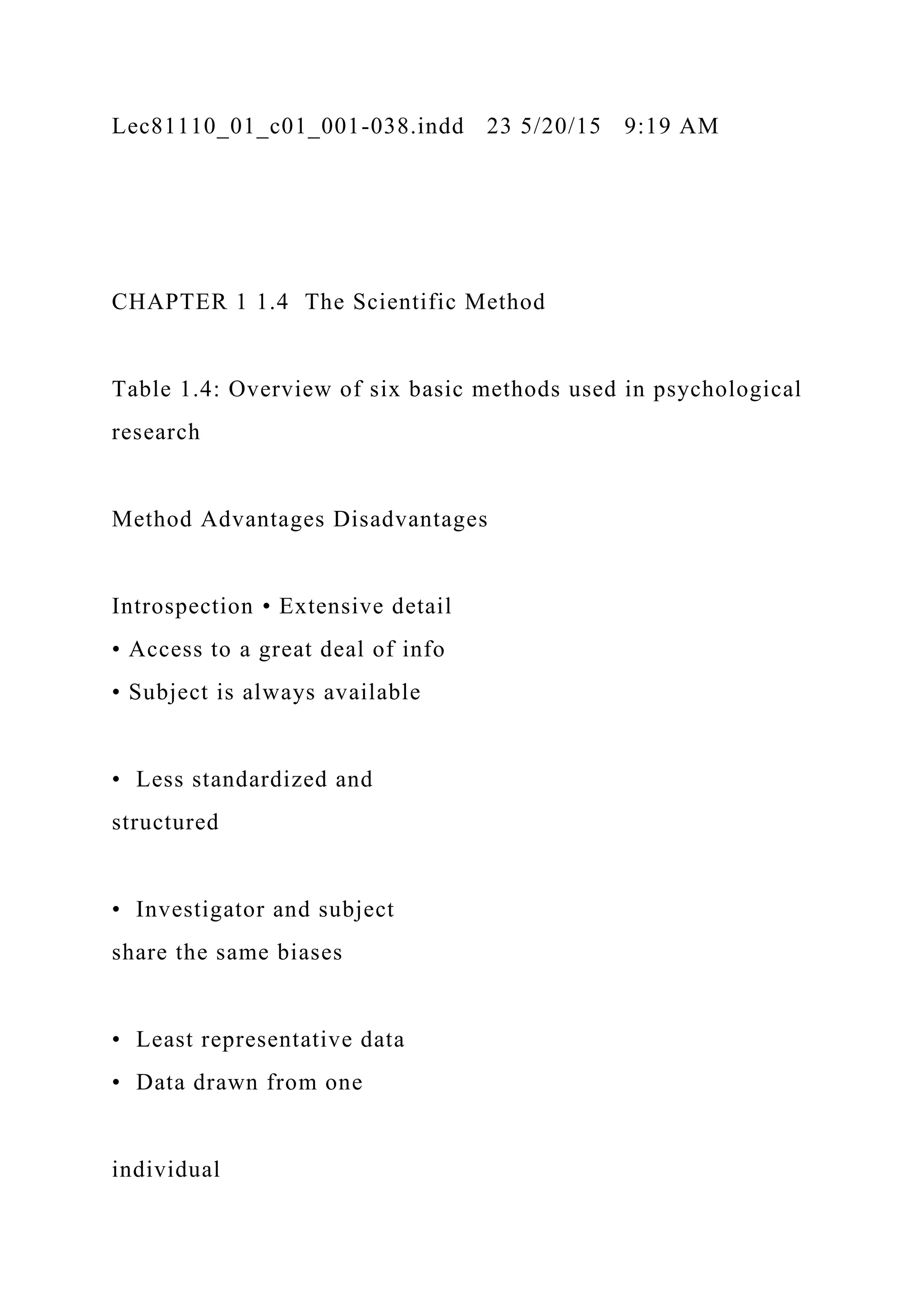 Lec81110_01_c01_001-038.indd 23 5/20/15 9:19 AM
CHAPTER 1 1.4 The Scientific Method
Table 1.4: Overview of six basic methods used in psychological
research
Method Advantages Disadvantages
Introspection • Extensive detail
• Access to a great deal of info
• Subject is always available
• Less standardized and
structured
• Investigator and subject
share the same biases
• Least representative data
• Data drawn from one
individual
 
