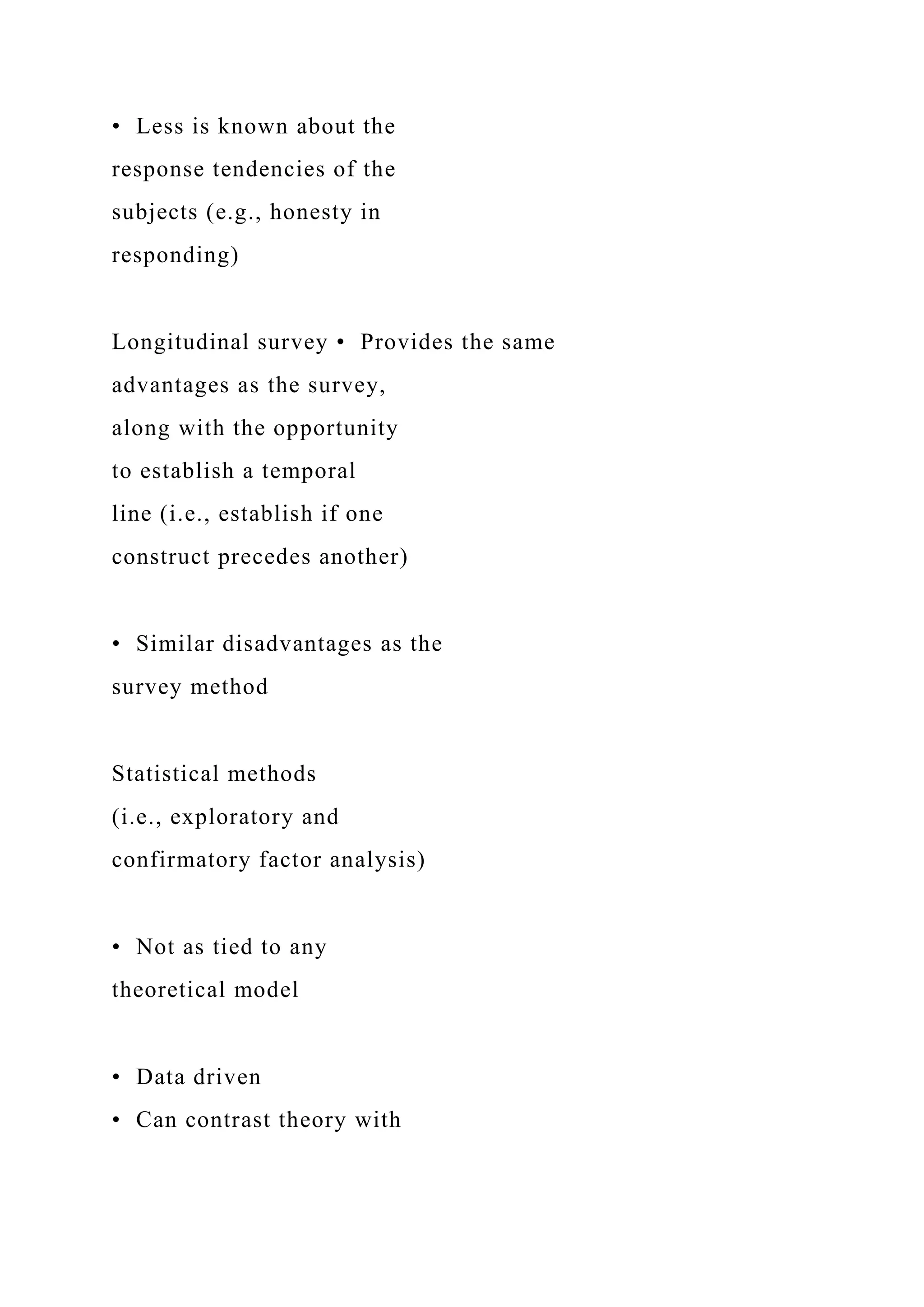 • Less is known about the
response tendencies of the
subjects (e.g., honesty in
responding)
Longitudinal survey • Provides the same
advantages as the survey,
along with the opportunity
to establish a temporal
line (i.e., establish if one
construct precedes another)
• Similar disadvantages as the
survey method
Statistical methods
(i.e., exploratory and
confirmatory factor analysis)
• Not as tied to any
theoretical model
• Data driven
• Can contrast theory with
 