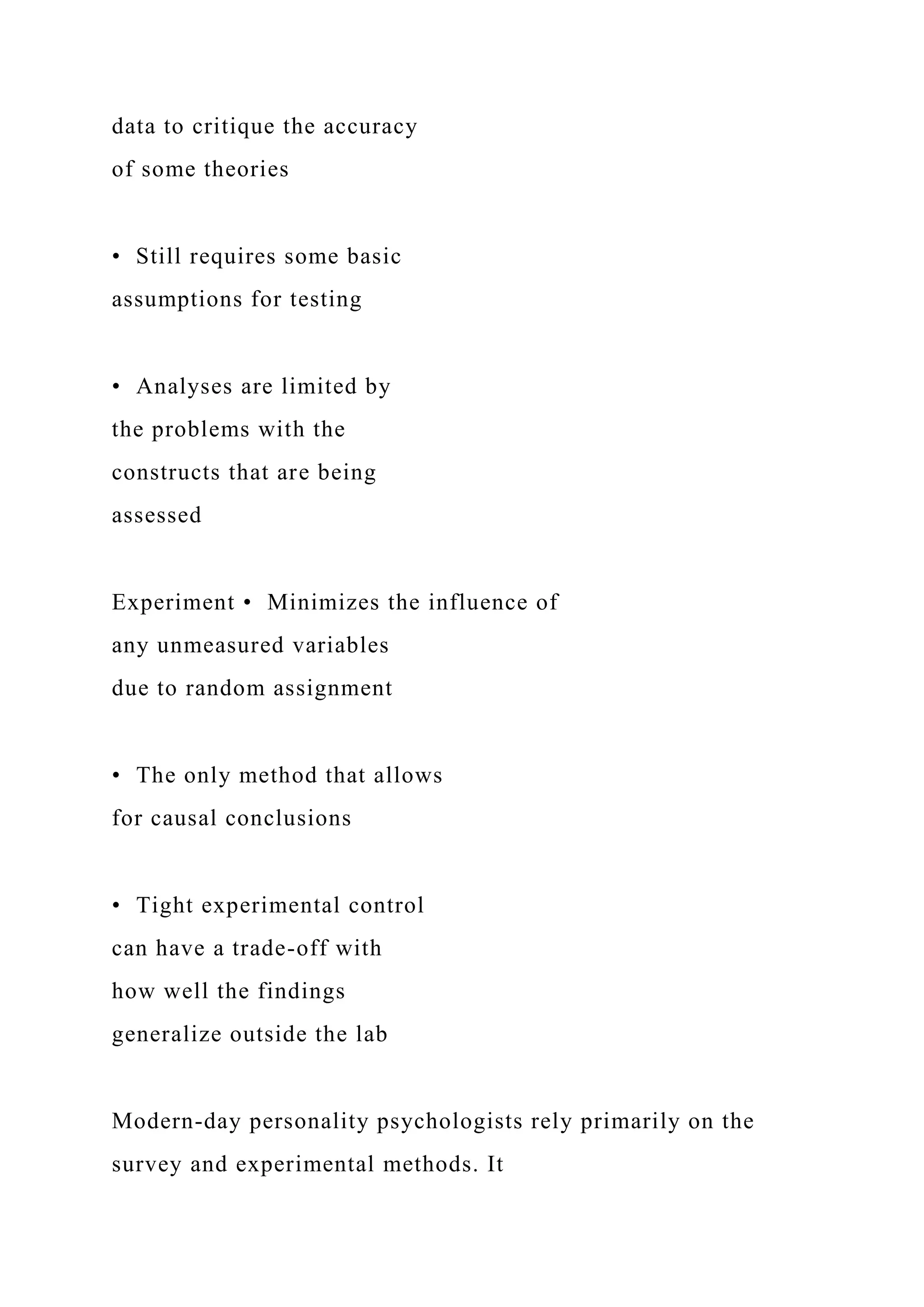 data to critique the accuracy
of some theories
• Still requires some basic
assumptions for testing
• Analyses are limited by
the problems with the
constructs that are being
assessed
Experiment • Minimizes the influence of
any unmeasured variables
due to random assignment
• The only method that allows
for causal conclusions
• Tight experimental control
can have a trade-off with
how well the findings
generalize outside the lab
Modern-day personality psychologists rely primarily on the
survey and experimental methods. It
 