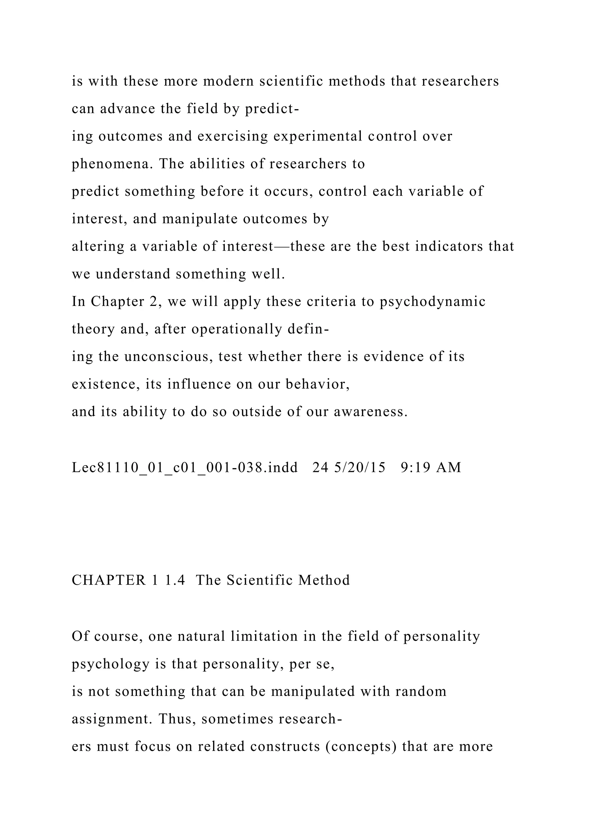 is with these more modern scientific methods that researchers
can advance the field by predict-
ing outcomes and exercising experimental control over
phenomena. The abilities of researchers to
predict something before it occurs, control each variable of
interest, and manipulate outcomes by
altering a variable of interest—these are the best indicators that
we understand something well.
In Chapter 2, we will apply these criteria to psychodynamic
theory and, after operationally defin-
ing the unconscious, test whether there is evidence of its
existence, its influence on our behavior,
and its ability to do so outside of our awareness.
Lec81110_01_c01_001-038.indd 24 5/20/15 9:19 AM
CHAPTER 1 1.4 The Scientific Method
Of course, one natural limitation in the field of personality
psychology is that personality, per se,
is not something that can be manipulated with random
assignment. Thus, sometimes research-
ers must focus on related constructs (concepts) that are more
 