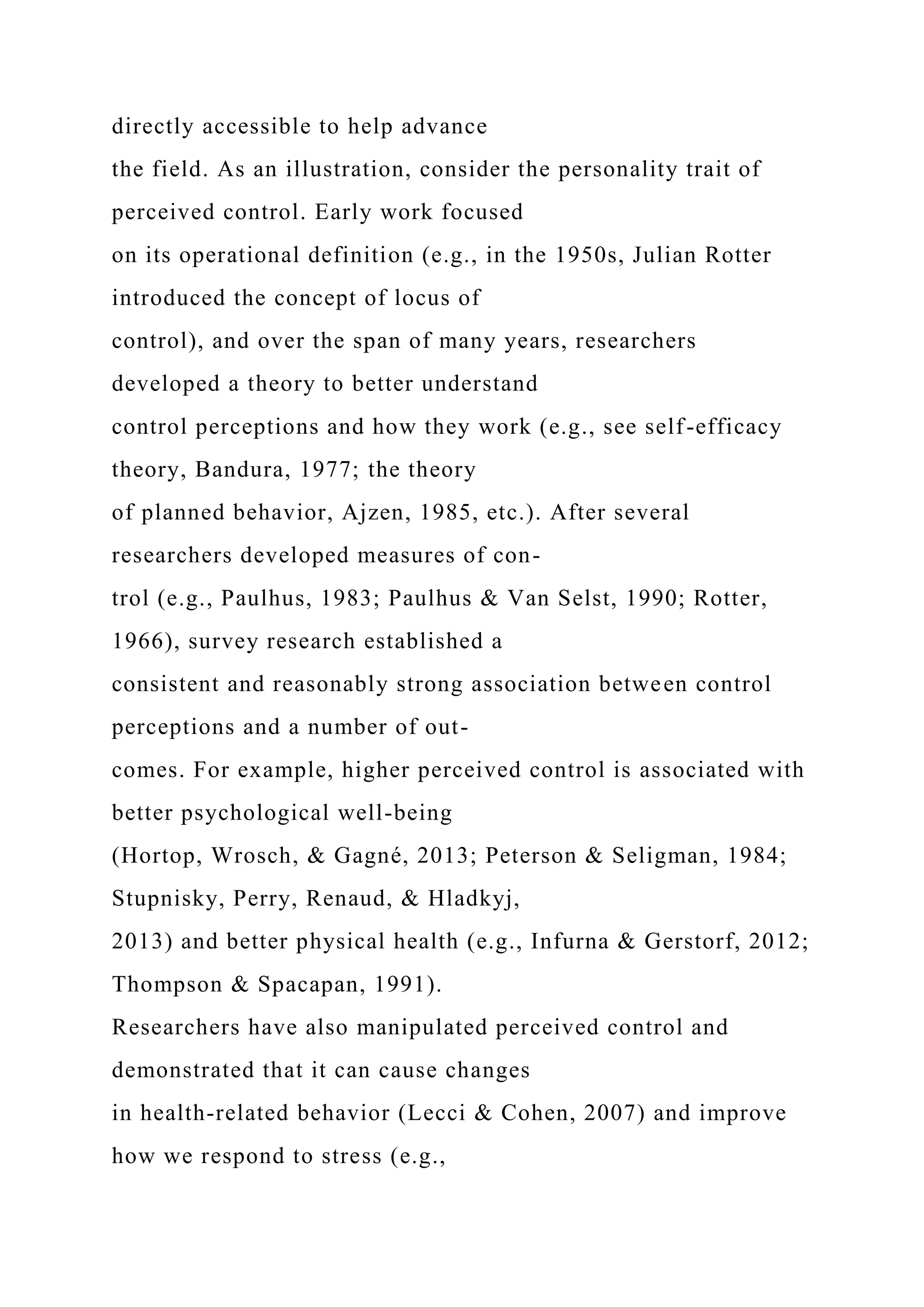 directly accessible to help advance
the field. As an illustration, consider the personality trait of
perceived control. Early work focused
on its operational definition (e.g., in the 1950s, Julian Rotter
introduced the concept of locus of
control), and over the span of many years, researchers
developed a theory to better understand
control perceptions and how they work (e.g., see self-efficacy
theory, Bandura, 1977; the theory
of planned behavior, Ajzen, 1985, etc.). After several
researchers developed measures of con-
trol (e.g., Paulhus, 1983; Paulhus & Van Selst, 1990; Rotter,
1966), survey research established a
consistent and reasonably strong association between control
perceptions and a number of out-
comes. For example, higher perceived control is associated with
better psychological well-being
(Hortop, Wrosch, & Gagné, 2013; Peterson & Seligman, 1984;
Stupnisky, Perry, Renaud, & Hladkyj,
2013) and better physical health (e.g., Infurna & Gerstorf, 2012;
Thompson & Spacapan, 1991).
Researchers have also manipulated perceived control and
demonstrated that it can cause changes
in health-related behavior (Lecci & Cohen, 2007) and improve
how we respond to stress (e.g.,
 