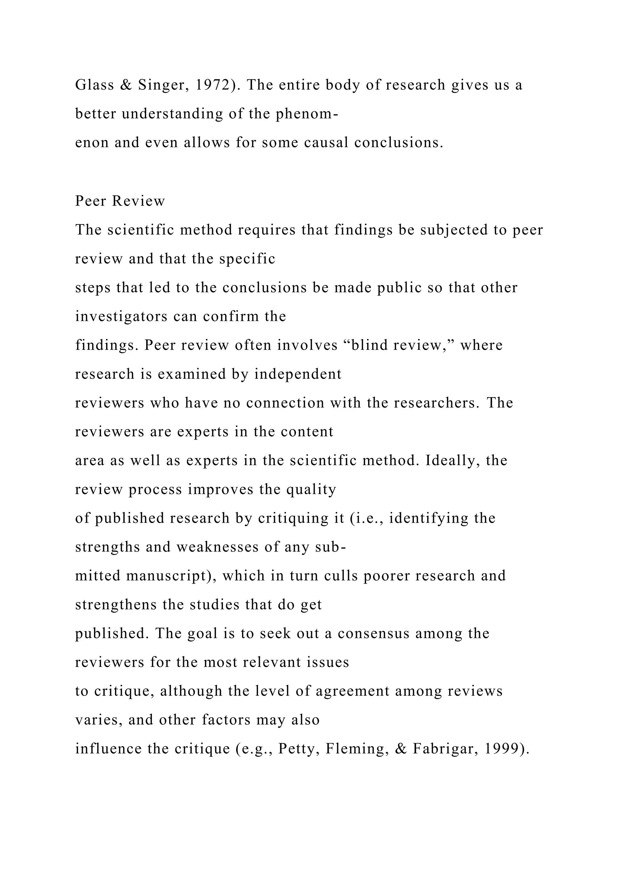 Glass & Singer, 1972). The entire body of research gives us a
better understanding of the phenom-
enon and even allows for some causal conclusions.
Peer Review
The scientific method requires that findings be subjected to peer
review and that the specific
steps that led to the conclusions be made public so that other
investigators can confirm the
findings. Peer review often involves “blind review,” where
research is examined by independent
reviewers who have no connection with the researchers. The
reviewers are experts in the content
area as well as experts in the scientific method. Ideally, the
review process improves the quality
of published research by critiquing it (i.e., identifying the
strengths and weaknesses of any sub-
mitted manuscript), which in turn culls poorer research and
strengthens the studies that do get
published. The goal is to seek out a consensus among the
reviewers for the most relevant issues
to critique, although the level of agreement among reviews
varies, and other factors may also
influence the critique (e.g., Petty, Fleming, & Fabrigar, 1999).
 