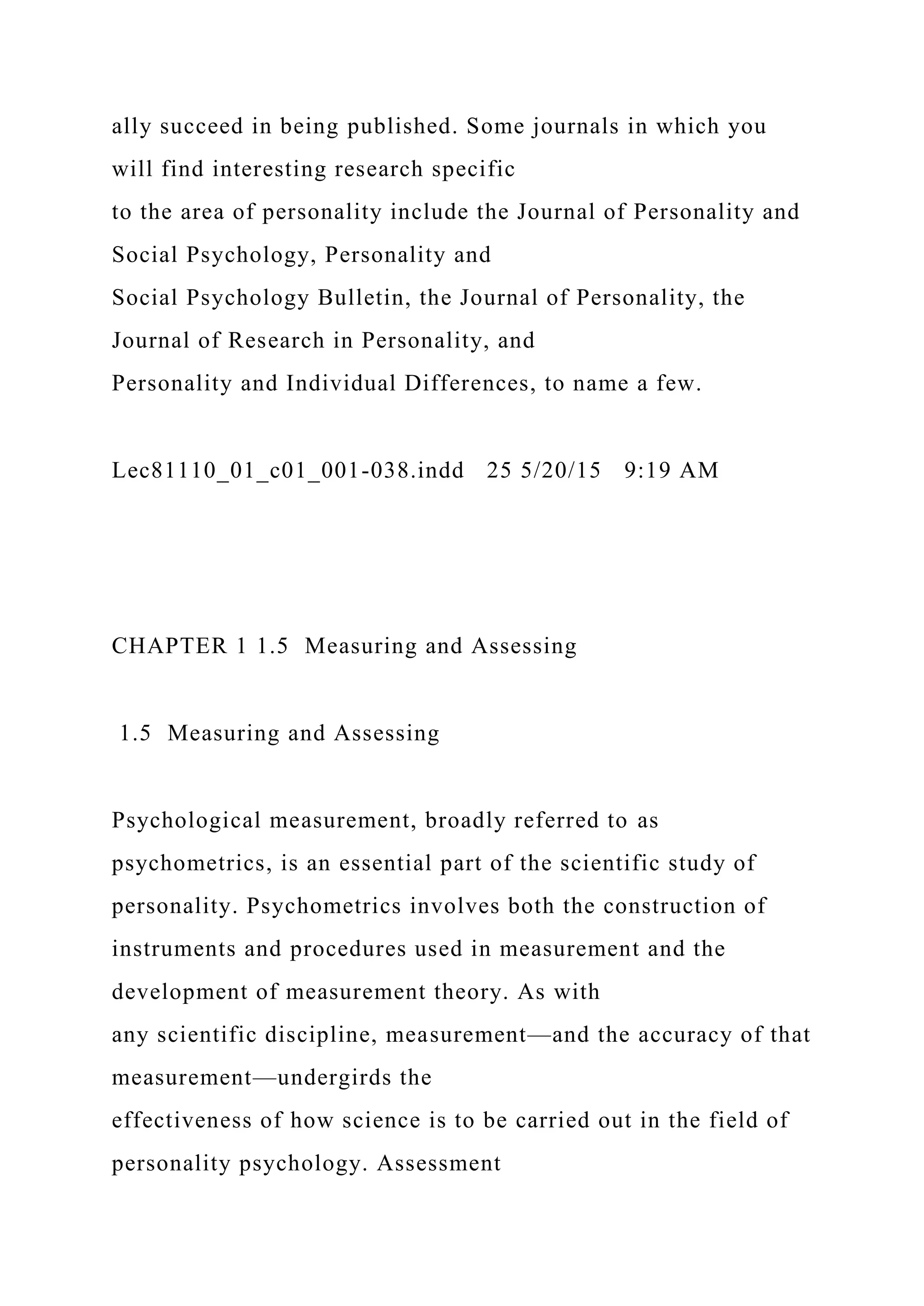 ally succeed in being published. Some journals in which you
will find interesting research specific
to the area of personality include the Journal of Personality and
Social Psychology, Personality and
Social Psychology Bulletin, the Journal of Personality, the
Journal of Research in Personality, and
Personality and Individual Differences, to name a few.
Lec81110_01_c01_001-038.indd 25 5/20/15 9:19 AM
CHAPTER 1 1.5 Measuring and Assessing
1.5 Measuring and Assessing
Psychological measurement, broadly referred to as
psychometrics, is an essential part of the scientific study of
personality. Psychometrics involves both the construction of
instruments and procedures used in measurement and the
development of measurement theory. As with
any scientific discipline, measurement—and the accuracy of that
measurement—undergirds the
effectiveness of how science is to be carried out in the field of
personality psychology. Assessment
 