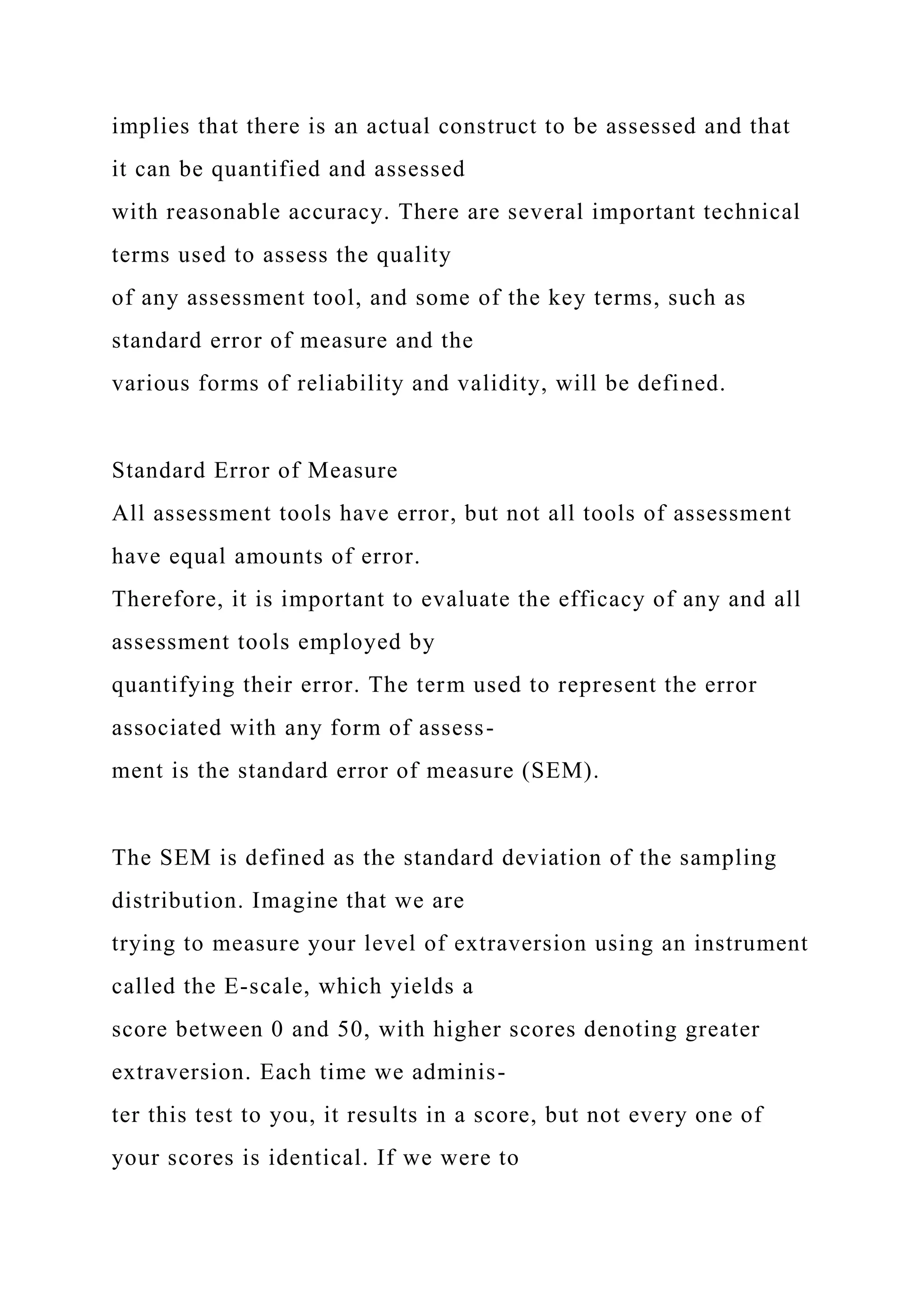 implies that there is an actual construct to be assessed and that
it can be quantified and assessed
with reasonable accuracy. There are several important technical
terms used to assess the quality
of any assessment tool, and some of the key terms, such as
standard error of measure and the
various forms of reliability and validity, will be defined.
Standard Error of Measure
All assessment tools have error, but not all tools of assessment
have equal amounts of error.
Therefore, it is important to evaluate the efficacy of any and all
assessment tools employed by
quantifying their error. The term used to represent the error
associated with any form of assess-
ment is the standard error of measure (SEM).
The SEM is defined as the standard deviation of the sampling
distribution. Imagine that we are
trying to measure your level of extraversion using an instrument
called the E-scale, which yields a
score between 0 and 50, with higher scores denoting greater
extraversion. Each time we adminis-
ter this test to you, it results in a score, but not every one of
your scores is identical. If we were to
 