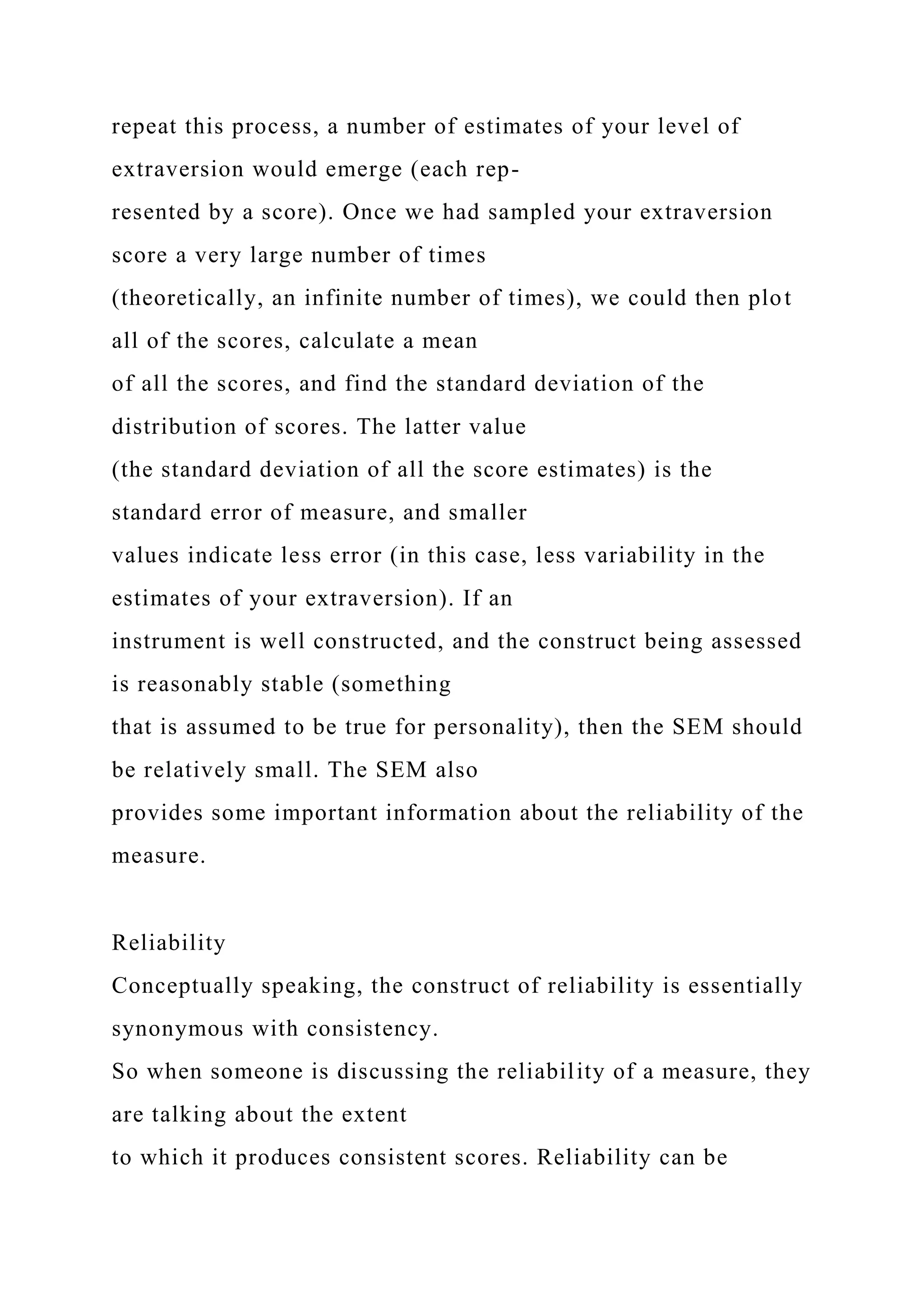 repeat this process, a number of estimates of your level of
extraversion would emerge (each rep-
resented by a score). Once we had sampled your extraversion
score a very large number of times
(theoretically, an infinite number of times), we could then plot
all of the scores, calculate a mean
of all the scores, and find the standard deviation of the
distribution of scores. The latter value
(the standard deviation of all the score estimates) is the
standard error of measure, and smaller
values indicate less error (in this case, less variability in the
estimates of your extraversion). If an
instrument is well constructed, and the construct being assessed
is reasonably stable (something
that is assumed to be true for personality), then the SEM should
be relatively small. The SEM also
provides some important information about the reliability of the
measure.
Reliability
Conceptually speaking, the construct of reliability is essentially
synonymous with consistency.
So when someone is discussing the reliability of a measure, they
are talking about the extent
to which it produces consistent scores. Reliability can be
 