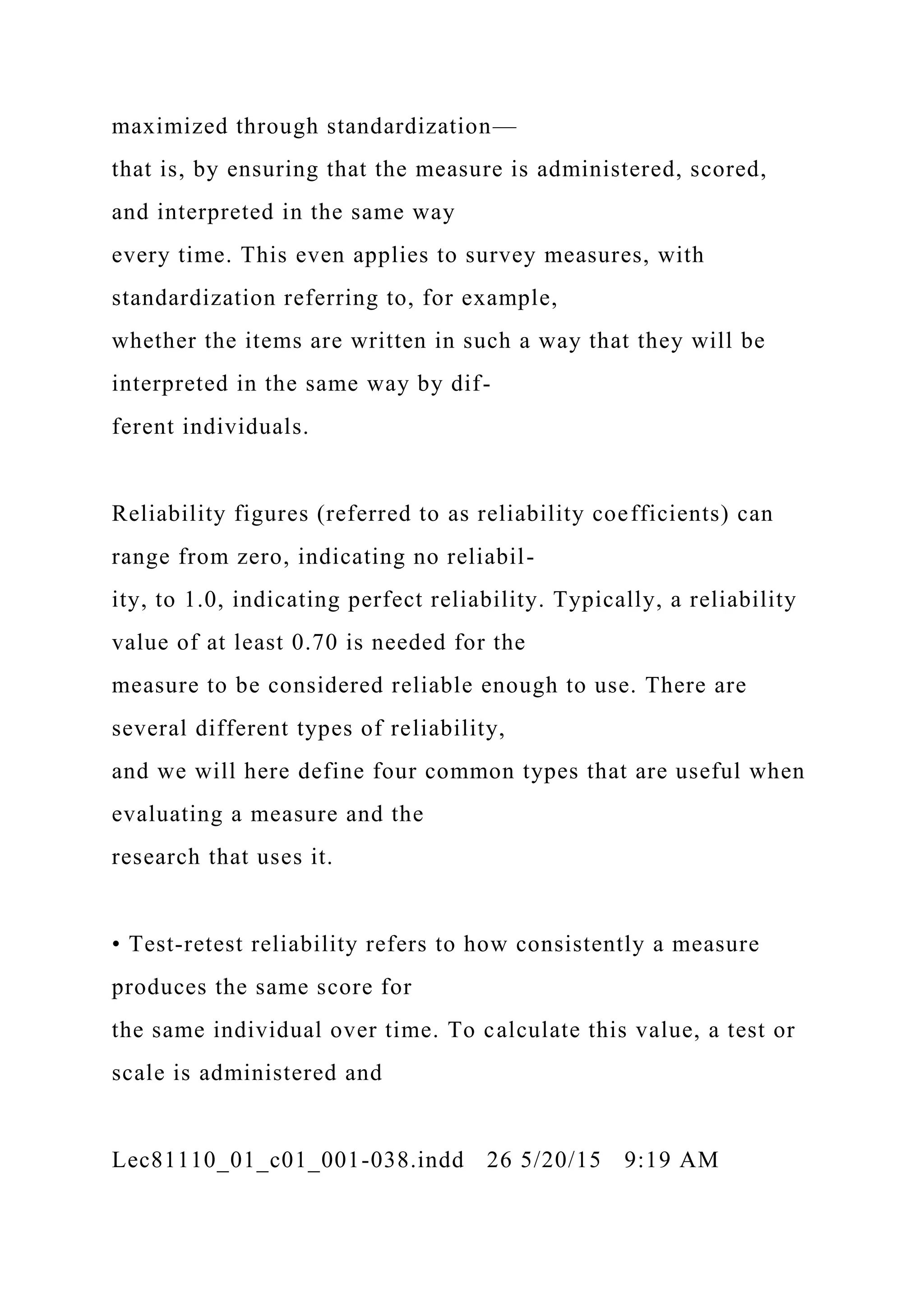 maximized through standardization—
that is, by ensuring that the measure is administered, scored,
and interpreted in the same way
every time. This even applies to survey measures, with
standardization referring to, for example,
whether the items are written in such a way that they will be
interpreted in the same way by dif-
ferent individuals.
Reliability figures (referred to as reliability coefficients) can
range from zero, indicating no reliabil-
ity, to 1.0, indicating perfect reliability. Typically, a reliability
value of at least 0.70 is needed for the
measure to be considered reliable enough to use. There are
several different types of reliability,
and we will here define four common types that are useful when
evaluating a measure and the
research that uses it.
• Test-retest reliability refers to how consistently a measure
produces the same score for
the same individual over time. To calculate this value, a test or
scale is administered and
Lec81110_01_c01_001-038.indd 26 5/20/15 9:19 AM
 