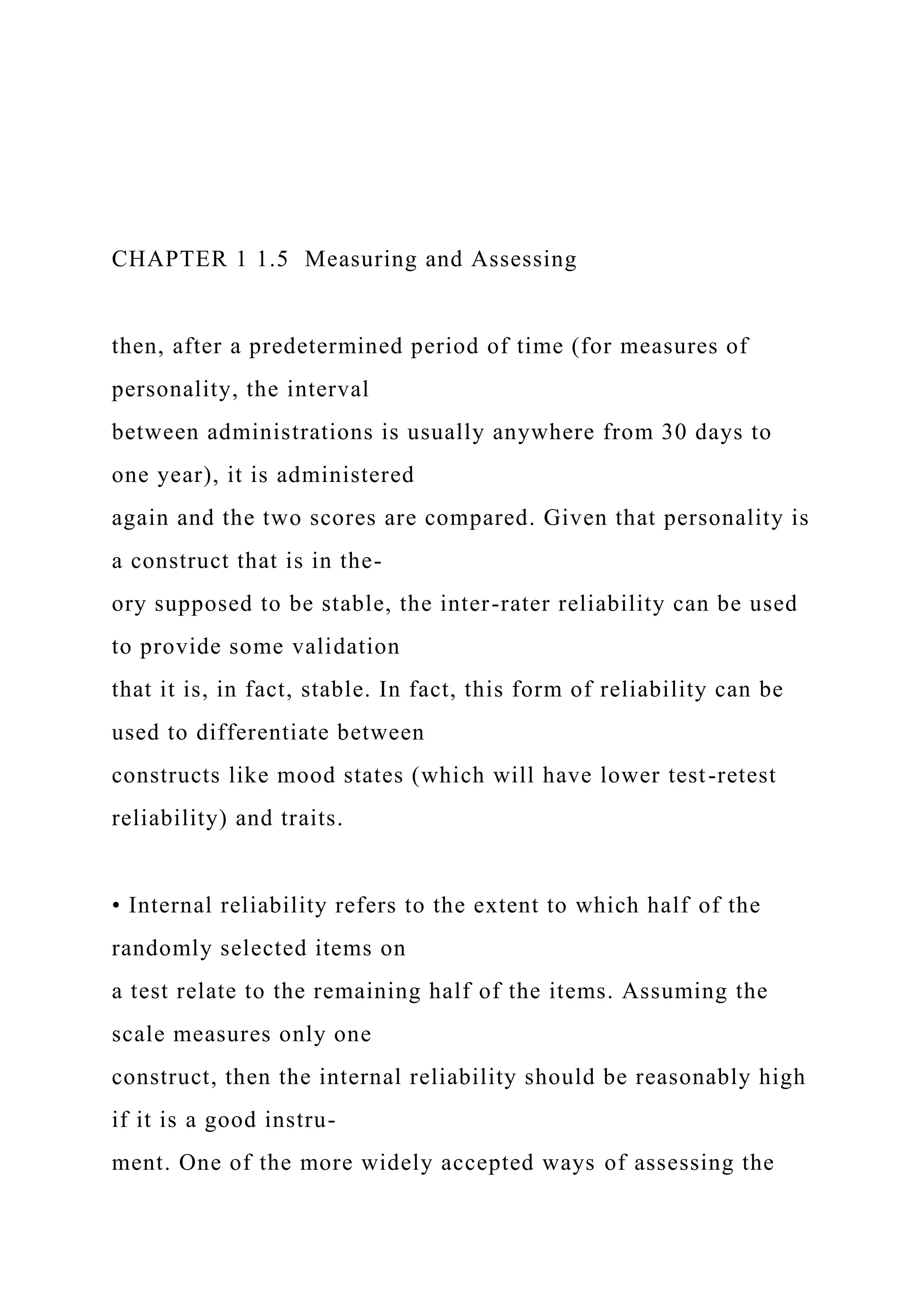 CHAPTER 1 1.5 Measuring and Assessing
then, after a predetermined period of time (for measures of
personality, the interval
between administrations is usually anywhere from 30 days to
one year), it is administered
again and the two scores are compared. Given that personality is
a construct that is in the-
ory supposed to be stable, the inter-rater reliability can be used
to provide some validation
that it is, in fact, stable. In fact, this form of reliability can be
used to differentiate between
constructs like mood states (which will have lower test-retest
reliability) and traits.
• Internal reliability refers to the extent to which half of the
randomly selected items on
a test relate to the remaining half of the items. Assuming the
scale measures only one
construct, then the internal reliability should be reasonably high
if it is a good instru-
ment. One of the more widely accepted ways of assessing the
 