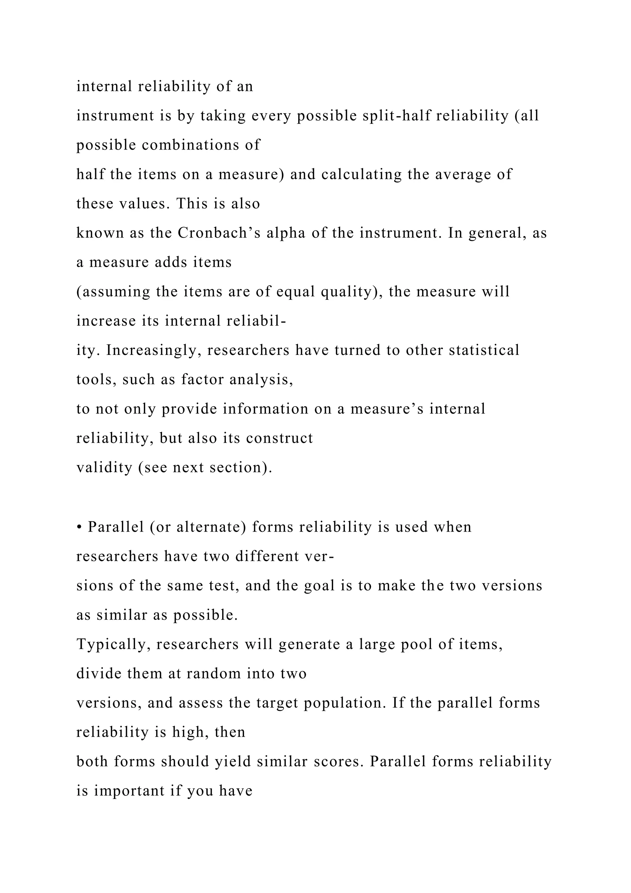 internal reliability of an
instrument is by taking every possible split-half reliability (all
possible combinations of
half the items on a measure) and calculating the average of
these values. This is also
known as the Cronbach’s alpha of the instrument. In general, as
a measure adds items
(assuming the items are of equal quality), the measure will
increase its internal reliabil-
ity. Increasingly, researchers have turned to other statistical
tools, such as factor analysis,
to not only provide information on a measure’s internal
reliability, but also its construct
validity (see next section).
• Parallel (or alternate) forms reliability is used when
researchers have two different ver-
sions of the same test, and the goal is to make the two versions
as similar as possible.
Typically, researchers will generate a large pool of items,
divide them at random into two
versions, and assess the target population. If the parallel forms
reliability is high, then
both forms should yield similar scores. Parallel forms reliability
is important if you have
 