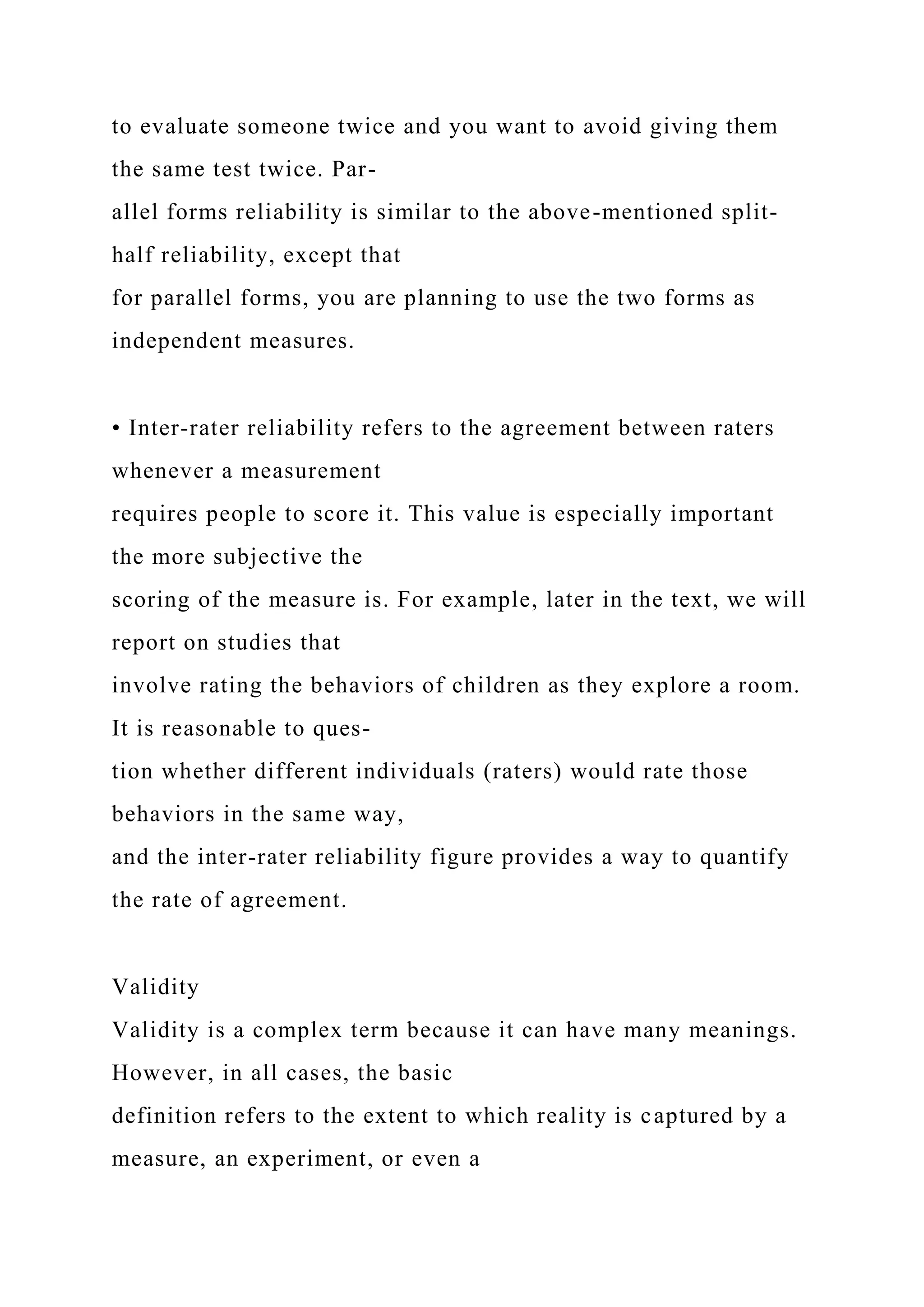to evaluate someone twice and you want to avoid giving them
the same test twice. Par-
allel forms reliability is similar to the above-mentioned split-
half reliability, except that
for parallel forms, you are planning to use the two forms as
independent measures.
• Inter-rater reliability refers to the agreement between raters
whenever a measurement
requires people to score it. This value is especially important
the more subjective the
scoring of the measure is. For example, later in the text, we will
report on studies that
involve rating the behaviors of children as they explore a room.
It is reasonable to ques-
tion whether different individuals (raters) would rate those
behaviors in the same way,
and the inter-rater reliability figure provides a way to quantify
the rate of agreement.
Validity
Validity is a complex term because it can have many meanings.
However, in all cases, the basic
definition refers to the extent to which reality is captured by a
measure, an experiment, or even a
 