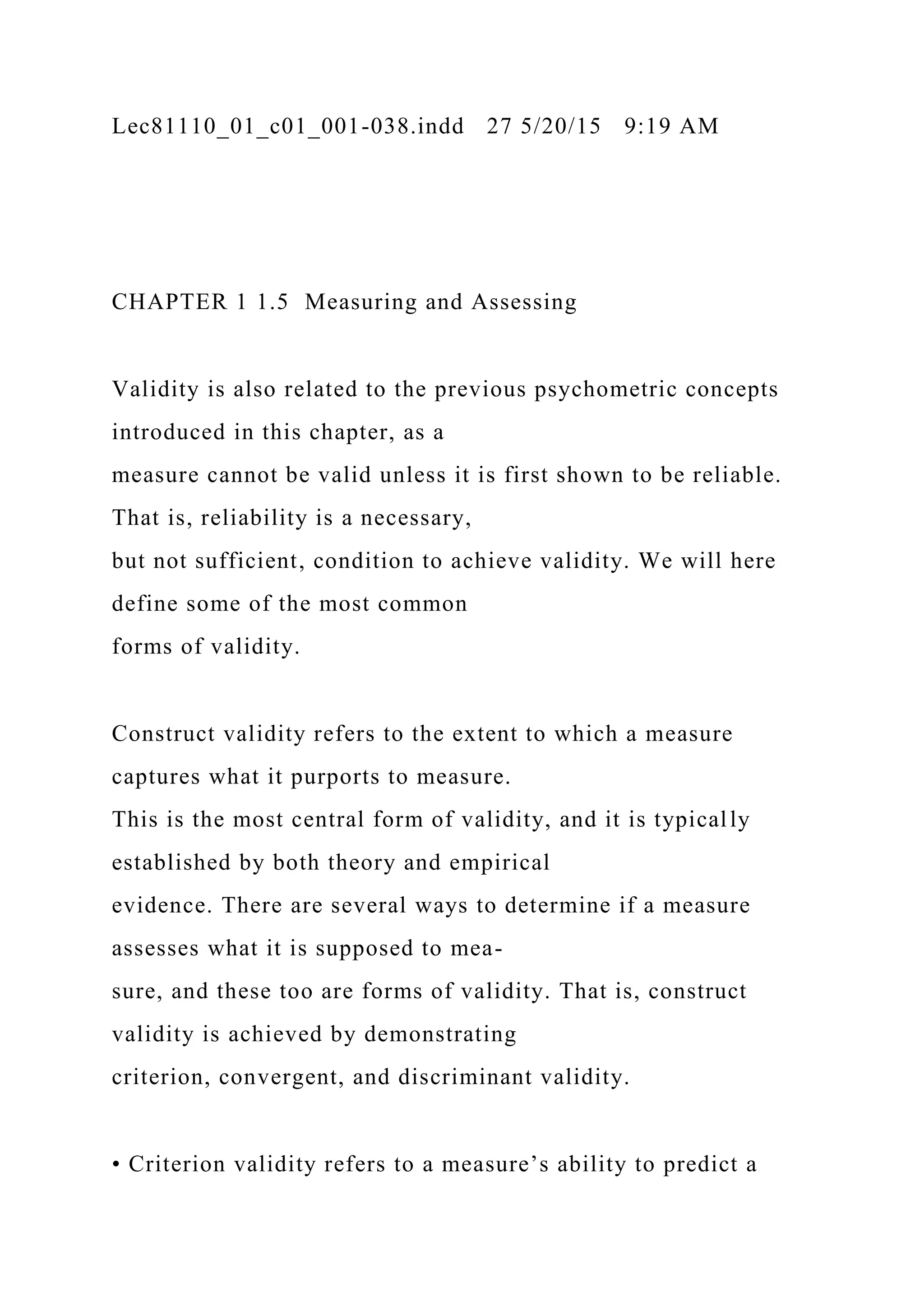 Lec81110_01_c01_001-038.indd 27 5/20/15 9:19 AM
CHAPTER 1 1.5 Measuring and Assessing
Validity is also related to the previous psychometric concepts
introduced in this chapter, as a
measure cannot be valid unless it is first shown to be reliable.
That is, reliability is a necessary,
but not sufficient, condition to achieve validity. We will here
define some of the most common
forms of validity.
Construct validity refers to the extent to which a measure
captures what it purports to measure.
This is the most central form of validity, and it is typically
established by both theory and empirical
evidence. There are several ways to determine if a measure
assesses what it is supposed to mea-
sure, and these too are forms of validity. That is, construct
validity is achieved by demonstrating
criterion, convergent, and discriminant validity.
• Criterion validity refers to a measure’s ability to predict a
 