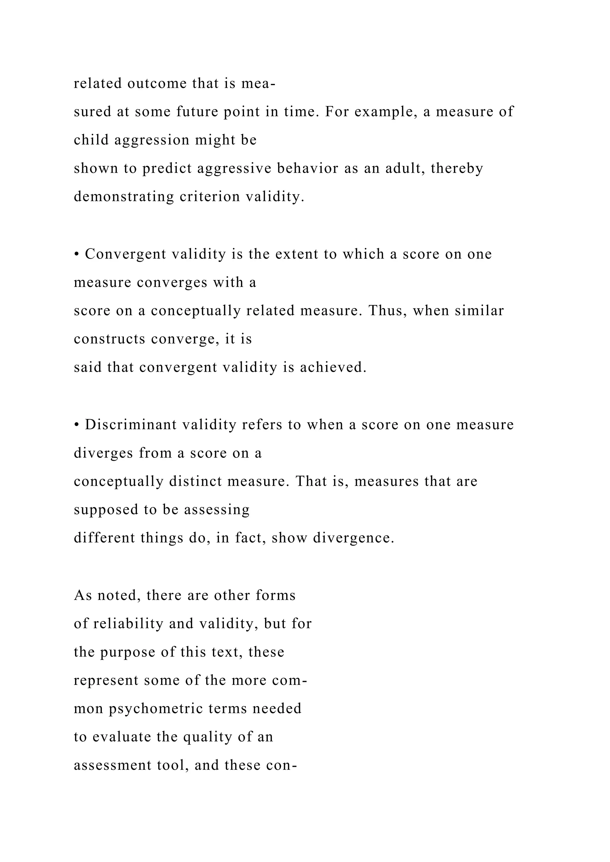 related outcome that is mea-
sured at some future point in time. For example, a measure of
child aggression might be
shown to predict aggressive behavior as an adult, thereby
demonstrating criterion validity.
• Convergent validity is the extent to which a score on one
measure converges with a
score on a conceptually related measure. Thus, when similar
constructs converge, it is
said that convergent validity is achieved.
• Discriminant validity refers to when a score on one measure
diverges from a score on a
conceptually distinct measure. That is, measures that are
supposed to be assessing
different things do, in fact, show divergence.
As noted, there are other forms
of reliability and validity, but for
the purpose of this text, these
represent some of the more com-
mon psychometric terms needed
to evaluate the quality of an
assessment tool, and these con-
 