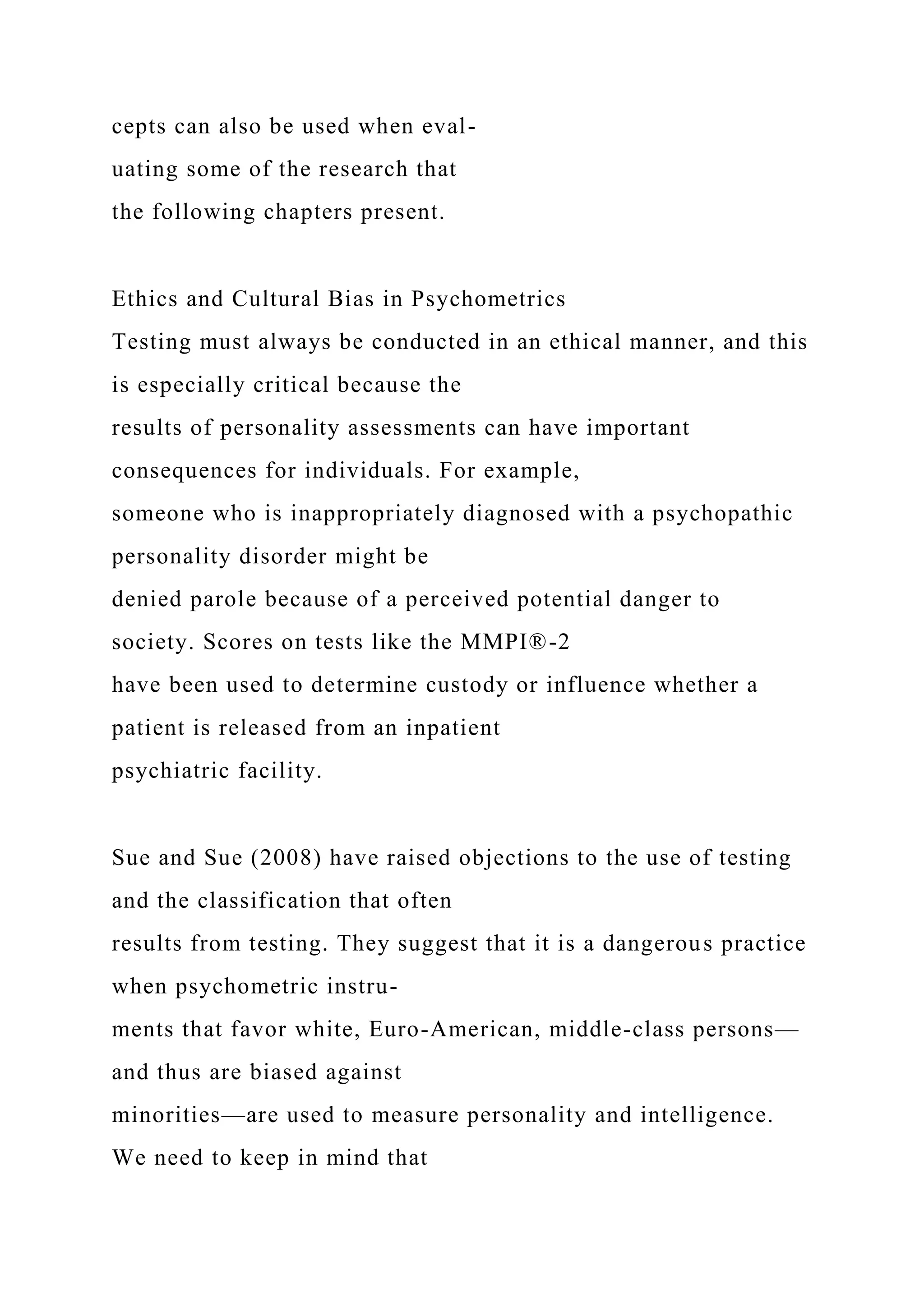 cepts can also be used when eval-
uating some of the research that
the following chapters present.
Ethics and Cultural Bias in Psychometrics
Testing must always be conducted in an ethical manner, and this
is especially critical because the
results of personality assessments can have important
consequences for individuals. For example,
someone who is inappropriately diagnosed with a psychopathic
personality disorder might be
denied parole because of a perceived potential danger to
society. Scores on tests like the MMPI®-2
have been used to determine custody or influence whether a
patient is released from an inpatient
psychiatric facility.
Sue and Sue (2008) have raised objections to the use of testing
and the classification that often
results from testing. They suggest that it is a dangerous practice
when psychometric instru-
ments that favor white, Euro-American, middle-class persons—
and thus are biased against
minorities—are used to measure personality and intelligence.
We need to keep in mind that
 