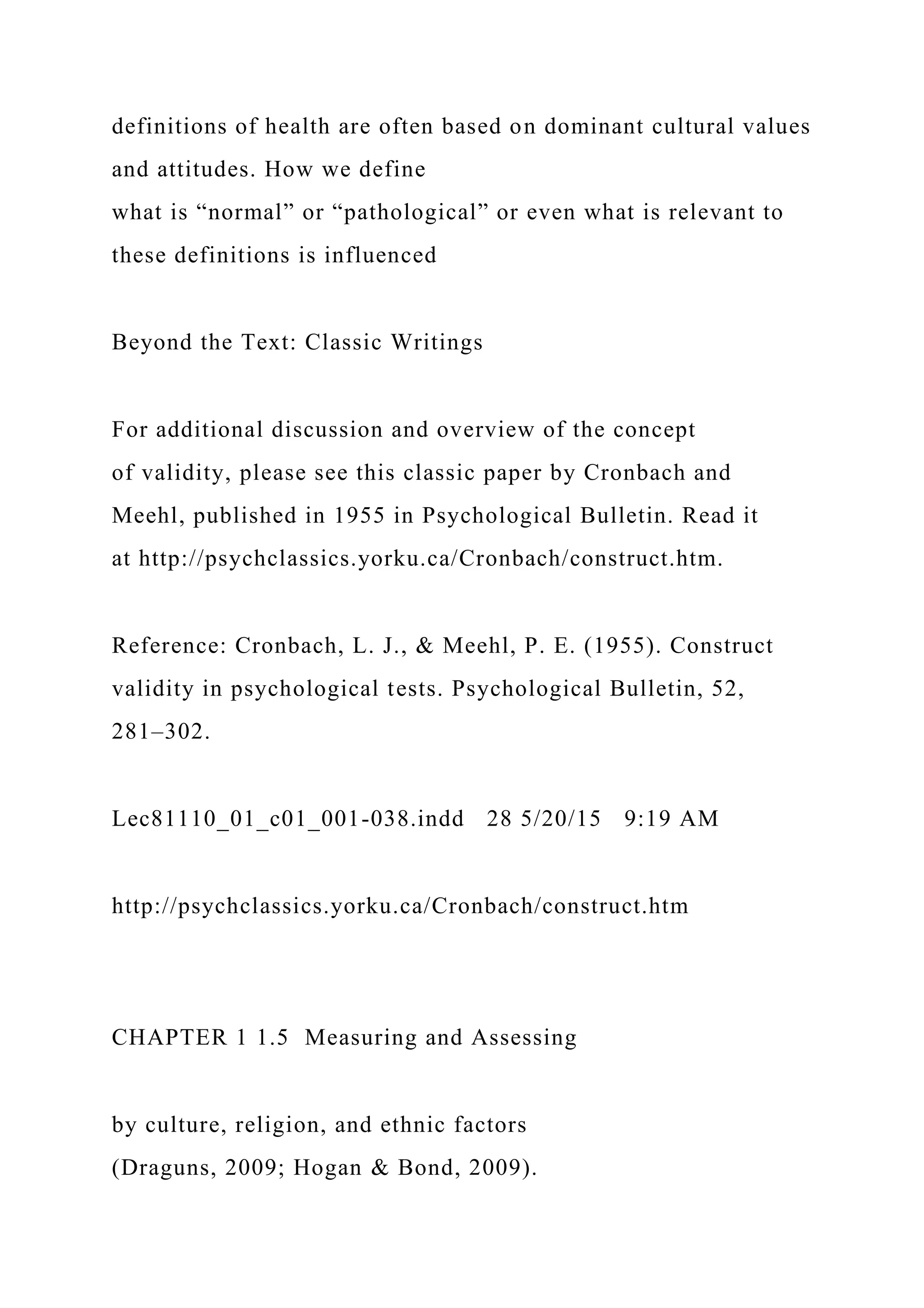 definitions of health are often based on dominant cultural values
and attitudes. How we define
what is “normal” or “pathological” or even what is relevant to
these definitions is influenced
Beyond the Text: Classic Writings
For additional discussion and overview of the concept
of validity, please see this classic paper by Cronbach and
Meehl, published in 1955 in Psychological Bulletin. Read it
at http://psychclassics.yorku.ca/Cronbach/construct.htm.
Reference: Cronbach, L. J., & Meehl, P. E. (1955). Construct
validity in psychological tests. Psychological Bulletin, 52,
281–302.
Lec81110_01_c01_001-038.indd 28 5/20/15 9:19 AM
http://psychclassics.yorku.ca/Cronbach/construct.htm
CHAPTER 1 1.5 Measuring and Assessing
by culture, religion, and ethnic factors
(Draguns, 2009; Hogan & Bond, 2009).
 