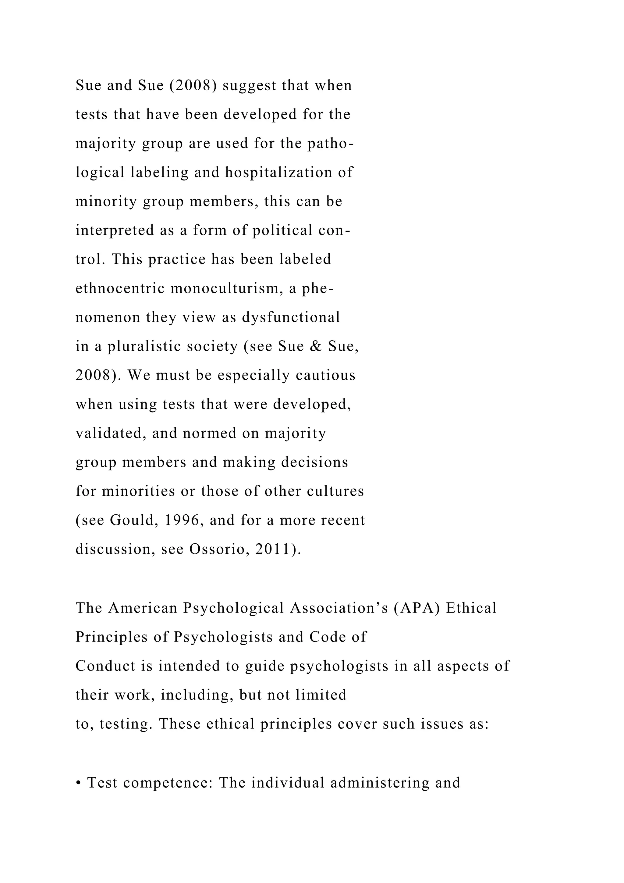 Sue and Sue (2008) suggest that when
tests that have been developed for the
majority group are used for the patho-
logical labeling and hospitalization of
minority group members, this can be
interpreted as a form of political con-
trol. This practice has been labeled
ethnocentric monoculturism, a phe-
nomenon they view as dysfunctional
in a pluralistic society (see Sue & Sue,
2008). We must be especially cautious
when using tests that were developed,
validated, and normed on majority
group members and making decisions
for minorities or those of other cultures
(see Gould, 1996, and for a more recent
discussion, see Ossorio, 2011).
The American Psychological Association’s (APA) Ethical
Principles of Psychologists and Code of
Conduct is intended to guide psychologists in all aspects of
their work, including, but not limited
to, testing. These ethical principles cover such issues as:
• Test competence: The individual administering and
 