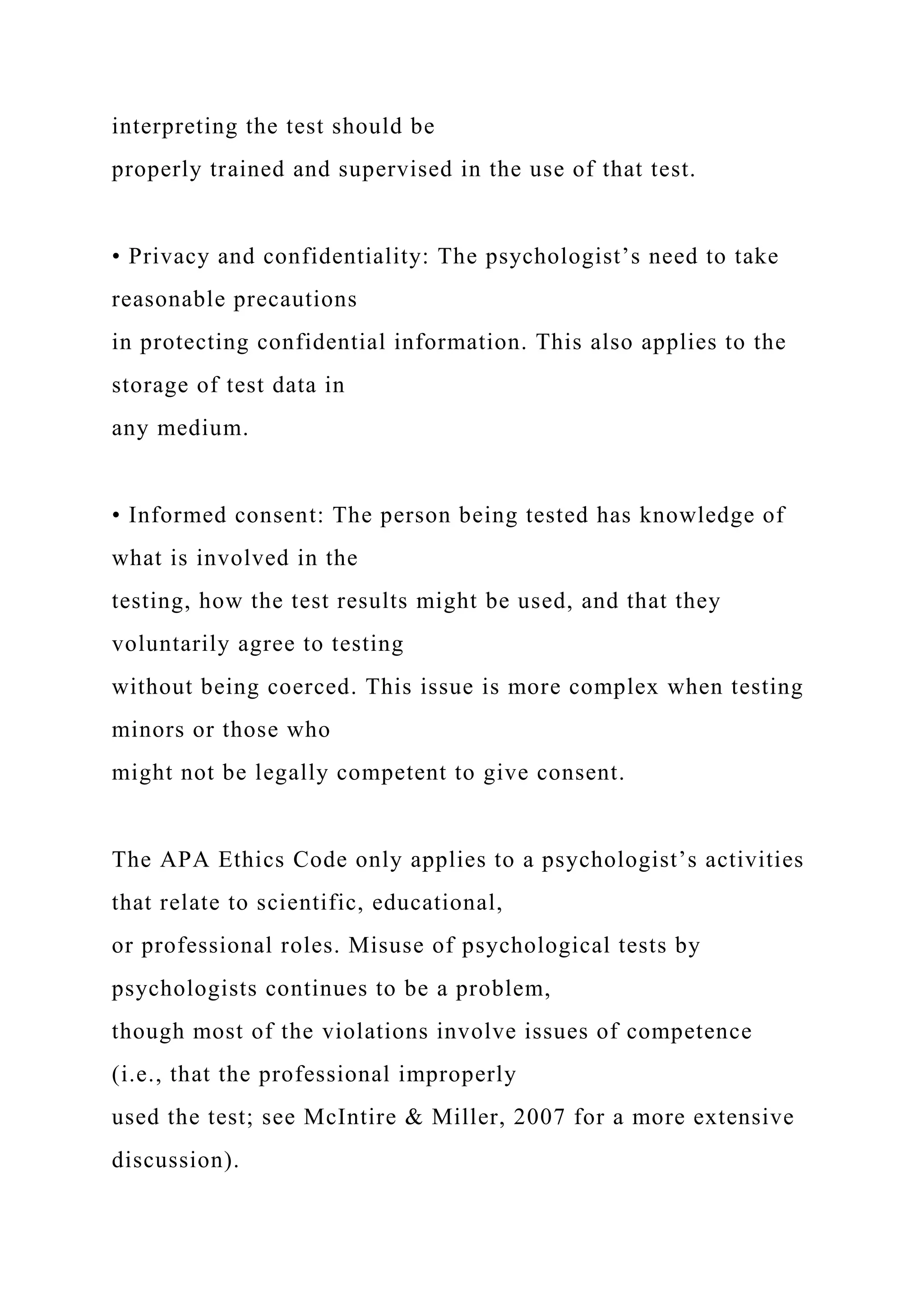 interpreting the test should be
properly trained and supervised in the use of that test.
• Privacy and confidentiality: The psychologist’s need to take
reasonable precautions
in protecting confidential information. This also applies to the
storage of test data in
any medium.
• Informed consent: The person being tested has knowledge of
what is involved in the
testing, how the test results might be used, and that they
voluntarily agree to testing
without being coerced. This issue is more complex when testing
minors or those who
might not be legally competent to give consent.
The APA Ethics Code only applies to a psychologist’s activities
that relate to scientific, educational,
or professional roles. Misuse of psychological tests by
psychologists continues to be a problem,
though most of the violations involve issues of competence
(i.e., that the professional improperly
used the test; see McIntire & Miller, 2007 for a more extensive
discussion).
 