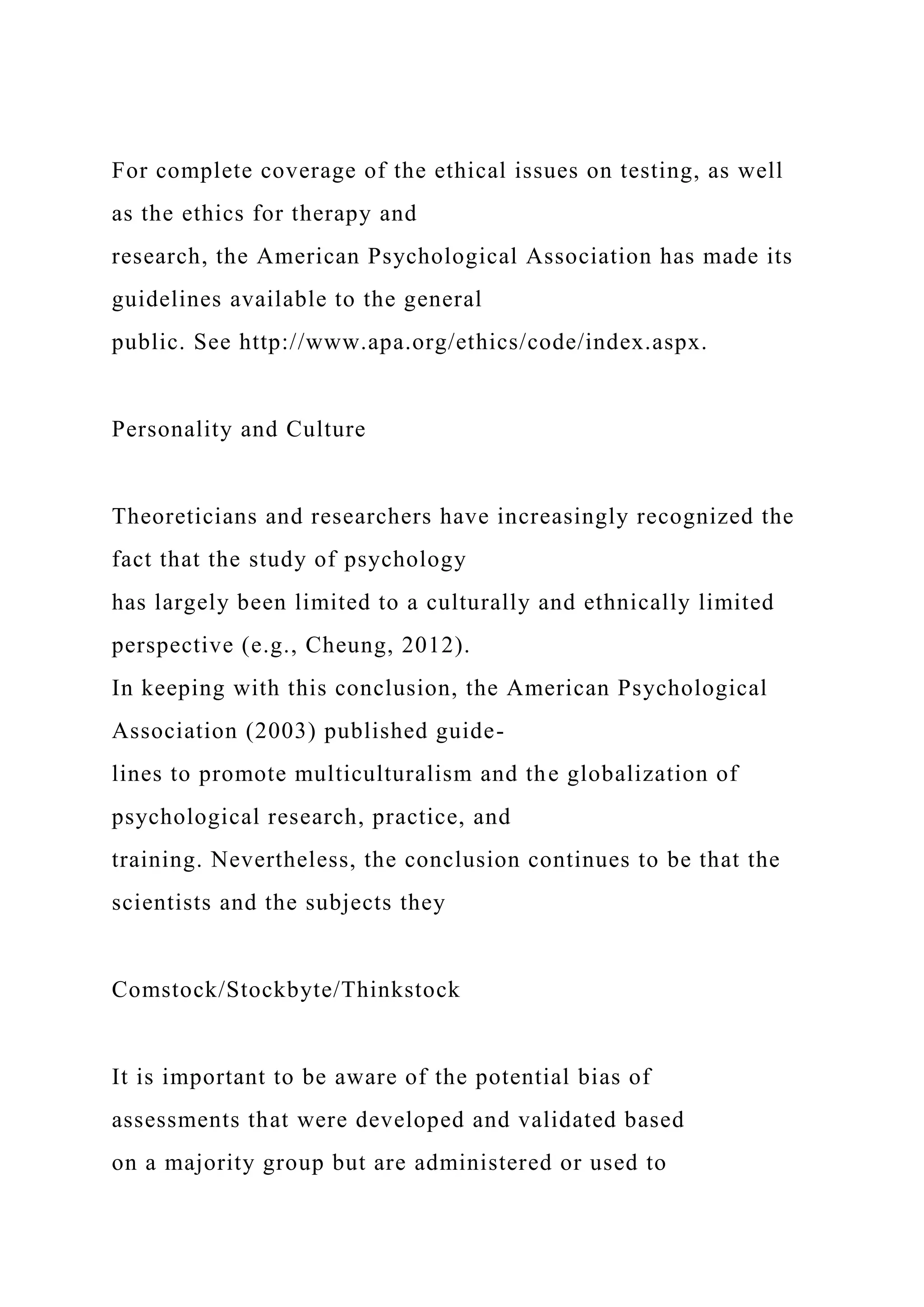 For complete coverage of the ethical issues on testing, as well
as the ethics for therapy and
research, the American Psychological Association has made its
guidelines available to the general
public. See http://www.apa.org/ethics/code/index.aspx.
Personality and Culture
Theoreticians and researchers have increasingly recognized the
fact that the study of psychology
has largely been limited to a culturally and ethnically limited
perspective (e.g., Cheung, 2012).
In keeping with this conclusion, the American Psychological
Association (2003) published guide-
lines to promote multiculturalism and the globalization of
psychological research, practice, and
training. Nevertheless, the conclusion continues to be that the
scientists and the subjects they
Comstock/Stockbyte/Thinkstock
It is important to be aware of the potential bias of
assessments that were developed and validated based
on a majority group but are administered or used to
 