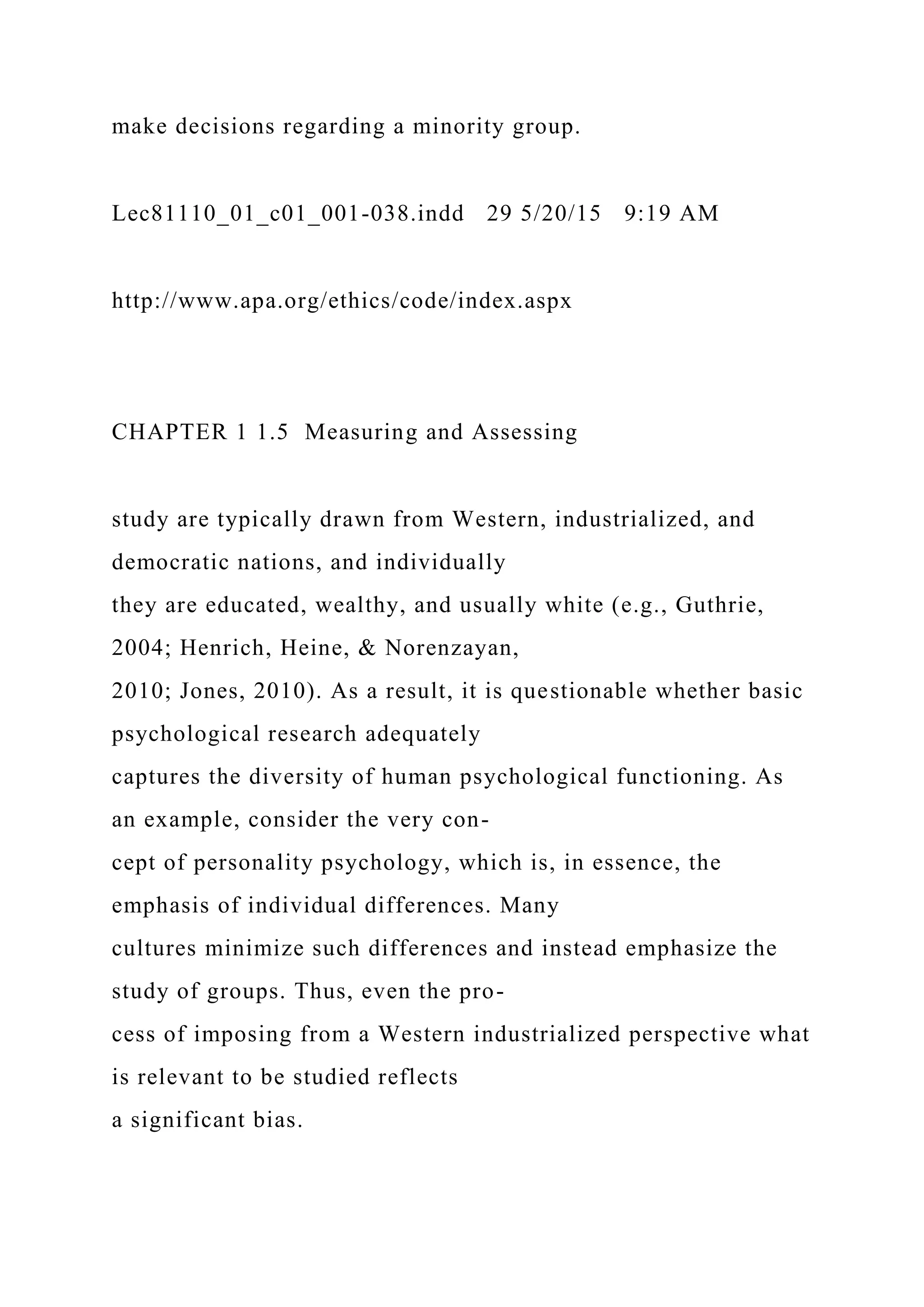 make decisions regarding a minority group.
Lec81110_01_c01_001-038.indd 29 5/20/15 9:19 AM
http://www.apa.org/ethics/code/index.aspx
CHAPTER 1 1.5 Measuring and Assessing
study are typically drawn from Western, industrialized, and
democratic nations, and individually
they are educated, wealthy, and usually white (e.g., Guthrie,
2004; Henrich, Heine, & Norenzayan,
2010; Jones, 2010). As a result, it is questionable whether basic
psychological research adequately
captures the diversity of human psychological functioning. As
an example, consider the very con-
cept of personality psychology, which is, in essence, the
emphasis of individual differences. Many
cultures minimize such differences and instead emphasize the
study of groups. Thus, even the pro-
cess of imposing from a Western industrialized perspective what
is relevant to be studied reflects
a significant bias.
 