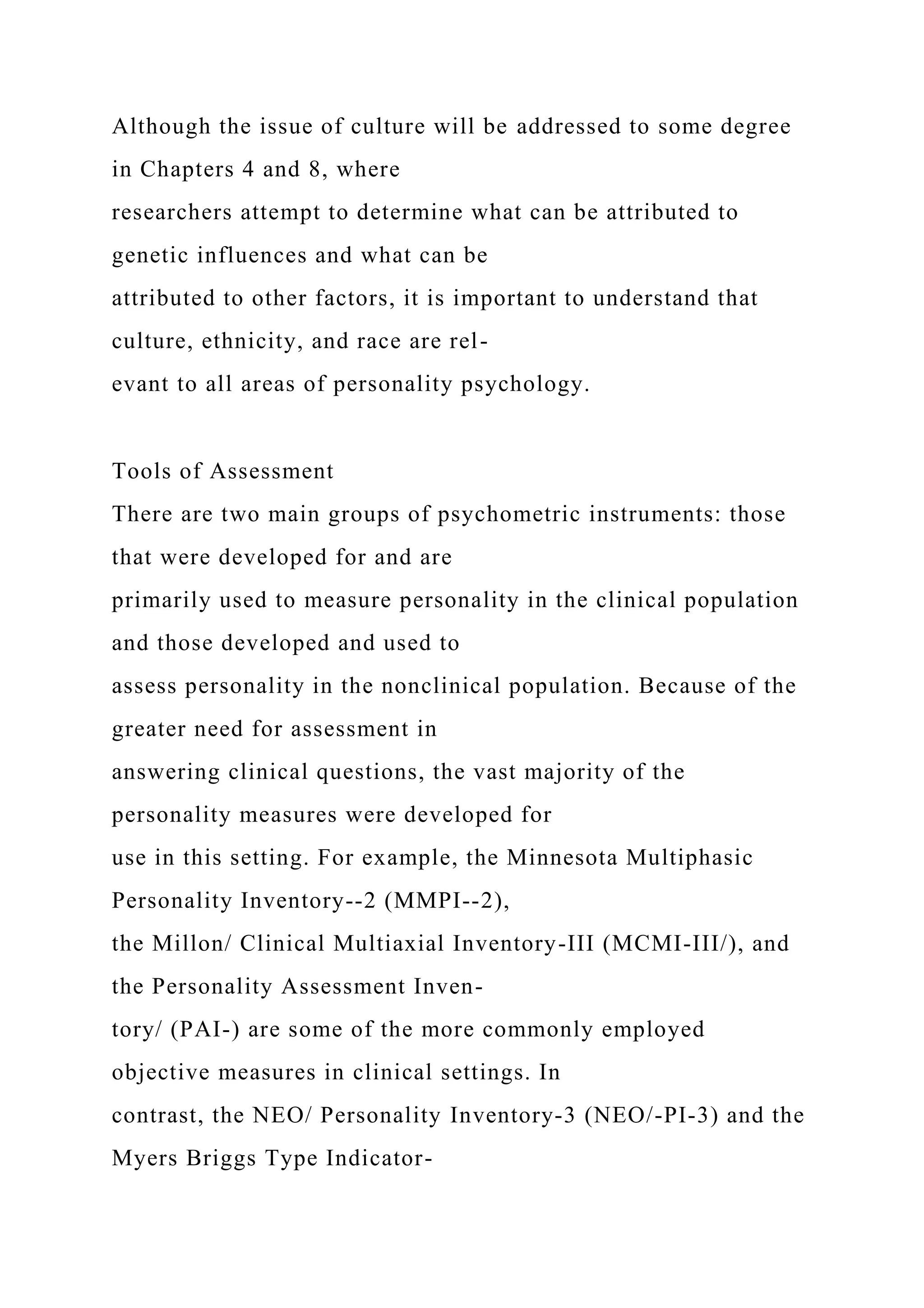 Although the issue of culture will be addressed to some degree
in Chapters 4 and 8, where
researchers attempt to determine what can be attributed to
genetic influences and what can be
attributed to other factors, it is important to understand that
culture, ethnicity, and race are rel-
evant to all areas of personality psychology.
Tools of Assessment
There are two main groups of psychometric instruments: those
that were developed for and are
primarily used to measure personality in the clinical population
and those developed and used to
assess personality in the nonclinical population. Because of the
greater need for assessment in
answering clinical questions, the vast majority of the
personality measures were developed for
use in this setting. For example, the Minnesota Multiphasic
Personality Inventory--2 (MMPI--2),
the Millon/ Clinical Multiaxial Inventory-III (MCMI-III/), and
the Personality Assessment Inven-
tory/ (PAI-) are some of the more commonly employed
objective measures in clinical settings. In
contrast, the NEO/ Personality Inventory-3 (NEO/-PI-3) and the
Myers Briggs Type Indicator-
 