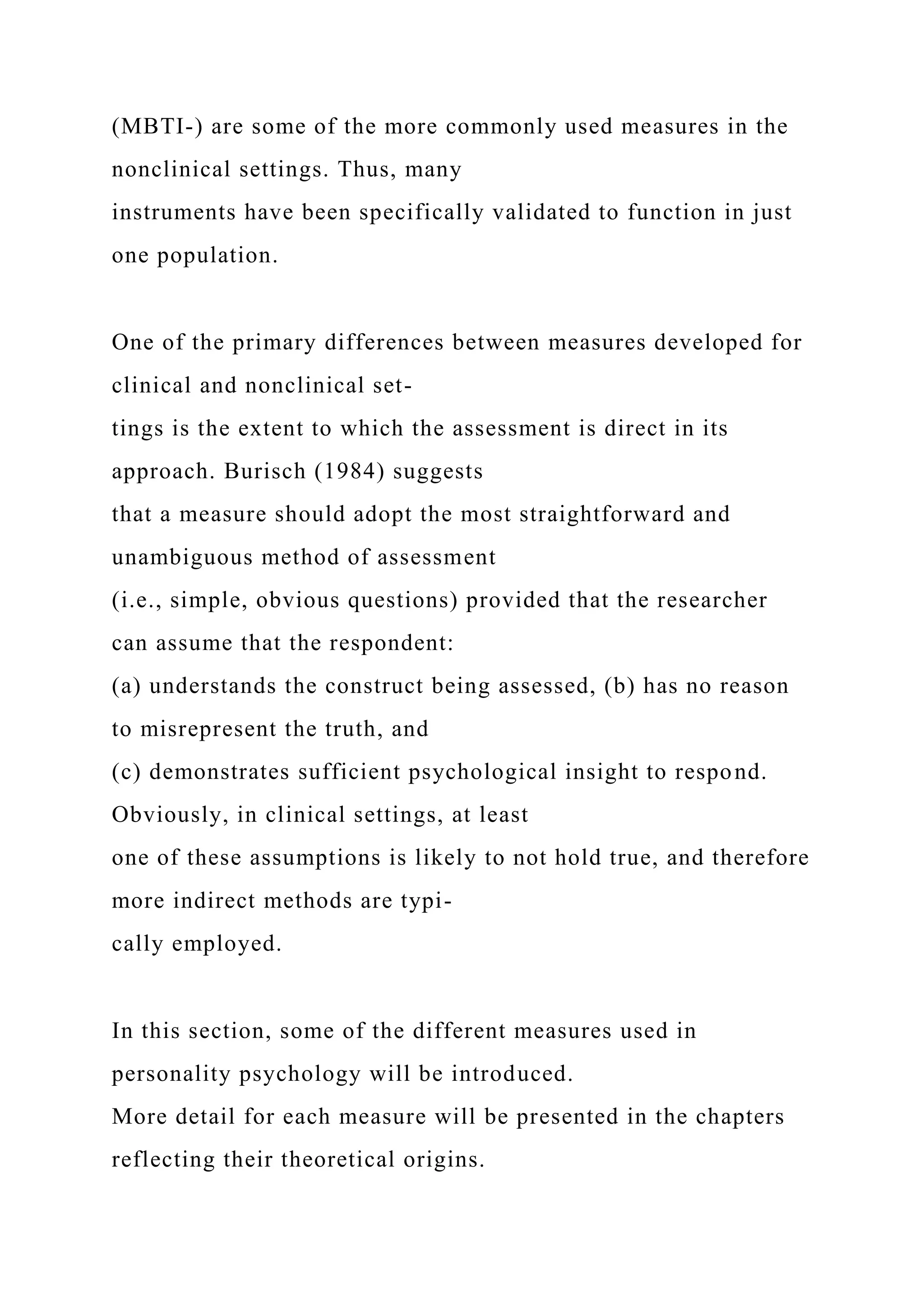 (MBTI-) are some of the more commonly used measures in the
nonclinical settings. Thus, many
instruments have been specifically validated to function in just
one population.
One of the primary differences between measures developed for
clinical and nonclinical set-
tings is the extent to which the assessment is direct in its
approach. Burisch (1984) suggests
that a measure should adopt the most straightforward and
unambiguous method of assessment
(i.e., simple, obvious questions) provided that the researcher
can assume that the respondent:
(a) understands the construct being assessed, (b) has no reason
to misrepresent the truth, and
(c) demonstrates sufficient psychological insight to respond.
Obviously, in clinical settings, at least
one of these assumptions is likely to not hold true, and therefore
more indirect methods are typi-
cally employed.
In this section, some of the different measures used in
personality psychology will be introduced.
More detail for each measure will be presented in the chapters
reflecting their theoretical origins.
 
