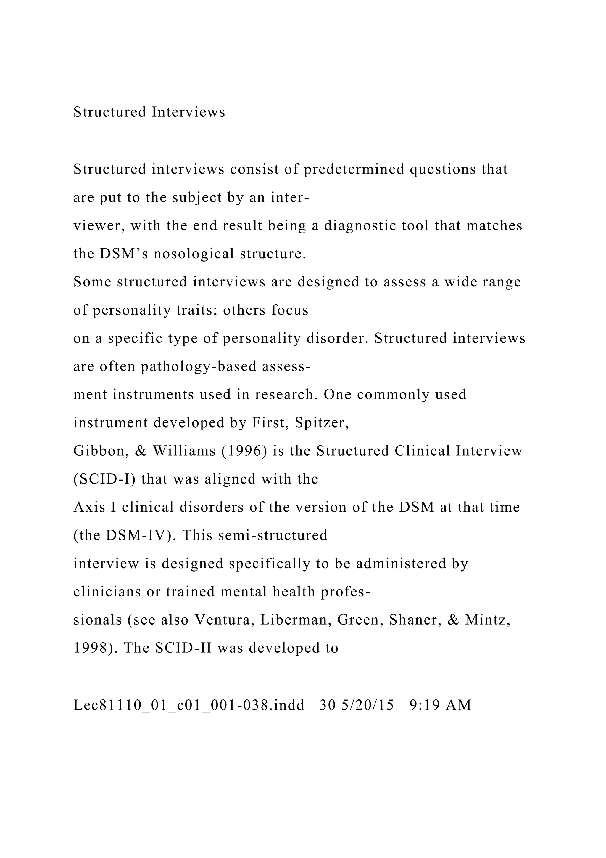 Structured Interviews
Structured interviews consist of predetermined questions that
are put to the subject by an inter-
viewer, with the end result being a diagnostic tool that matches
the DSM’s nosological structure.
Some structured interviews are designed to assess a wide range
of personality traits; others focus
on a specific type of personality disorder. Structured interviews
are often pathology-based assess-
ment instruments used in research. One commonly used
instrument developed by First, Spitzer,
Gibbon, & Williams (1996) is the Structured Clinical Interview
(SCID-I) that was aligned with the
Axis I clinical disorders of the version of the DSM at that time
(the DSM-IV). This semi-structured
interview is designed specifically to be administered by
clinicians or trained mental health profes-
sionals (see also Ventura, Liberman, Green, Shaner, & Mintz,
1998). The SCID-II was developed to
Lec81110_01_c01_001-038.indd 30 5/20/15 9:19 AM
 