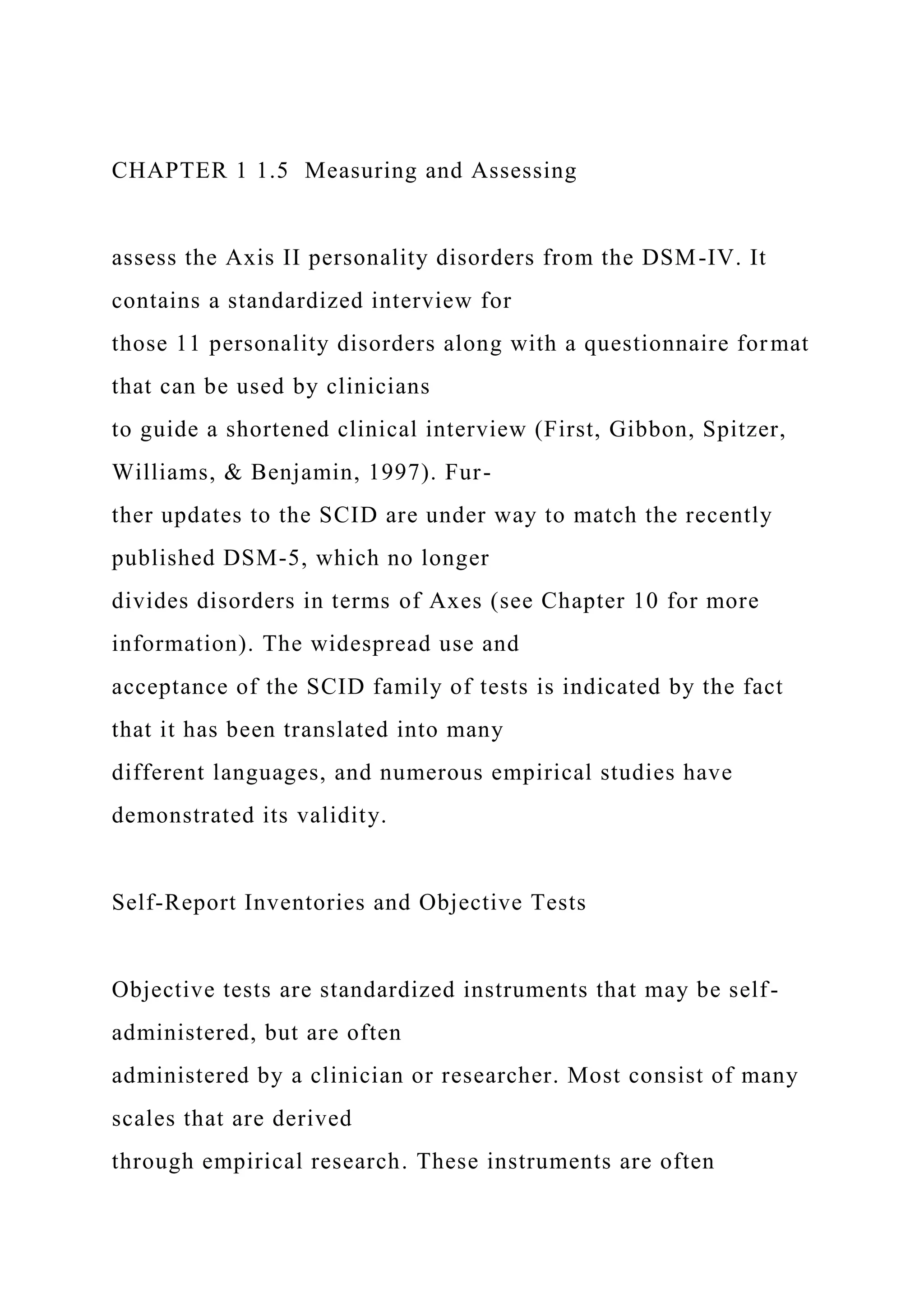 CHAPTER 1 1.5 Measuring and Assessing
assess the Axis II personality disorders from the DSM-IV. It
contains a standardized interview for
those 11 personality disorders along with a questionnaire format
that can be used by clinicians
to guide a shortened clinical interview (First, Gibbon, Spitzer,
Williams, & Benjamin, 1997). Fur-
ther updates to the SCID are under way to match the recently
published DSM-5, which no longer
divides disorders in terms of Axes (see Chapter 10 for more
information). The widespread use and
acceptance of the SCID family of tests is indicated by the fact
that it has been translated into many
different languages, and numerous empirical studies have
demonstrated its validity.
Self-Report Inventories and Objective Tests
Objective tests are standardized instruments that may be self-
administered, but are often
administered by a clinician or researcher. Most consist of many
scales that are derived
through empirical research. These instruments are often
 
