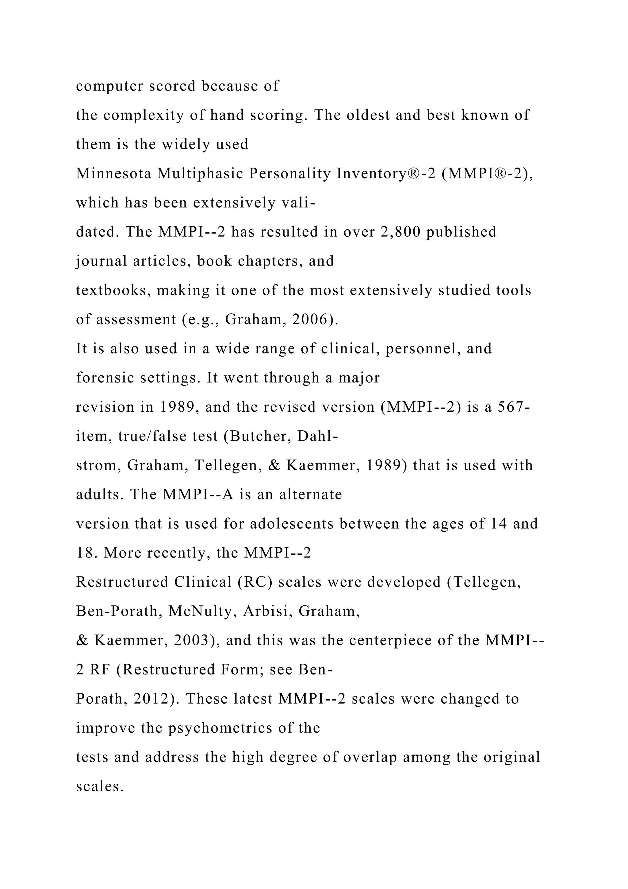computer scored because of
the complexity of hand scoring. The oldest and best known of
them is the widely used
Minnesota Multiphasic Personality Inventory®-2 (MMPI®-2),
which has been extensively vali-
dated. The MMPI--2 has resulted in over 2,800 published
journal articles, book chapters, and
textbooks, making it one of the most extensively studied tools
of assessment (e.g., Graham, 2006).
It is also used in a wide range of clinical, personnel, and
forensic settings. It went through a major
revision in 1989, and the revised version (MMPI--2) is a 567-
item, true/false test (Butcher, Dahl-
strom, Graham, Tellegen, & Kaemmer, 1989) that is used with
adults. The MMPI--A is an alternate
version that is used for adolescents between the ages of 14 and
18. More recently, the MMPI--2
Restructured Clinical (RC) scales were developed (Tellegen,
Ben-Porath, McNulty, Arbisi, Graham,
& Kaemmer, 2003), and this was the centerpiece of the MMPI--
2 RF (Restructured Form; see Ben-
Porath, 2012). These latest MMPI--2 scales were changed to
improve the psychometrics of the
tests and address the high degree of overlap among the original
scales.
 