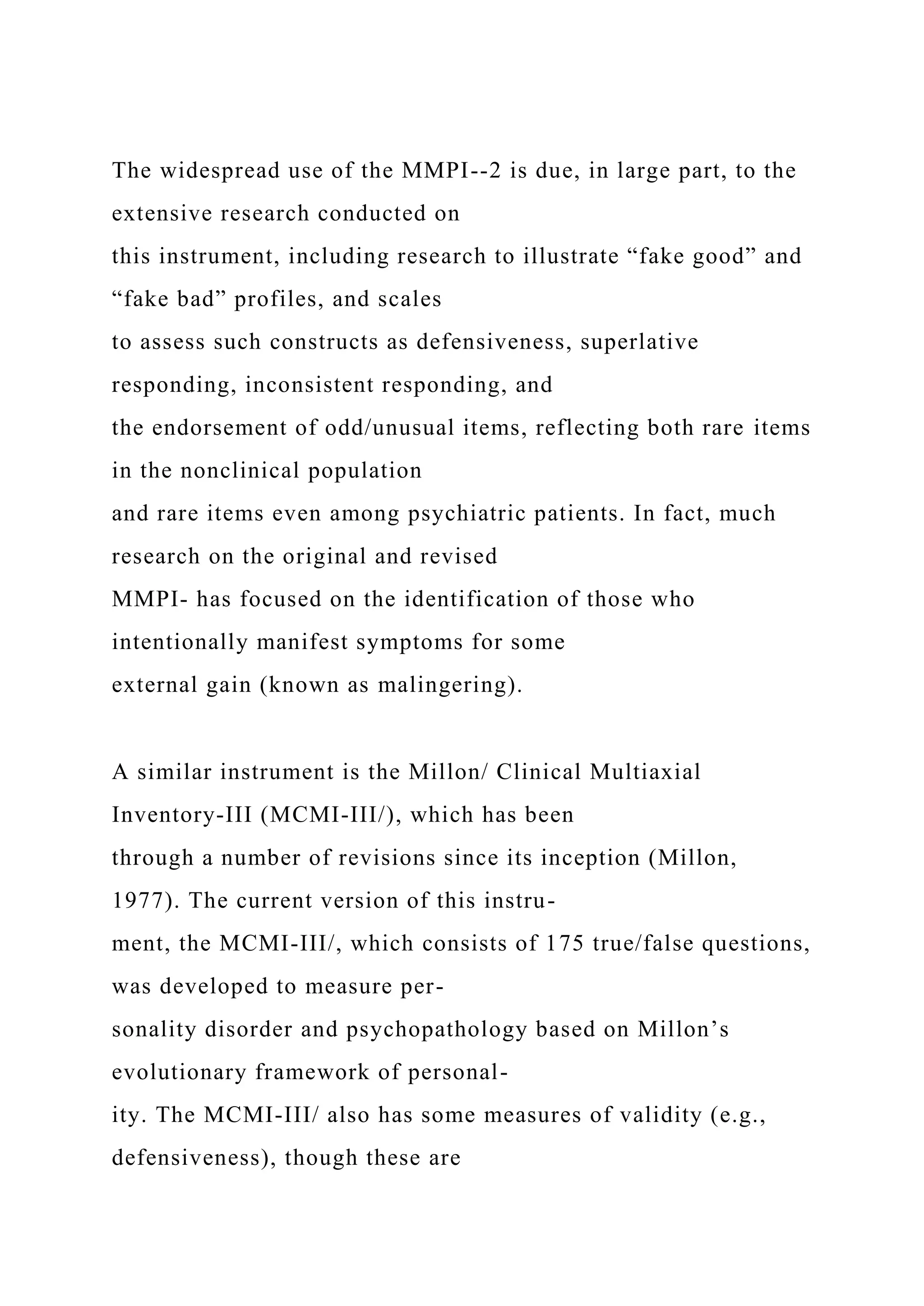 The widespread use of the MMPI--2 is due, in large part, to the
extensive research conducted on
this instrument, including research to illustrate “fake good” and
“fake bad” profiles, and scales
to assess such constructs as defensiveness, superlative
responding, inconsistent responding, and
the endorsement of odd/unusual items, reflecting both rare items
in the nonclinical population
and rare items even among psychiatric patients. In fact, much
research on the original and revised
MMPI- has focused on the identification of those who
intentionally manifest symptoms for some
external gain (known as malingering).
A similar instrument is the Millon/ Clinical Multiaxial
Inventory-III (MCMI-III/), which has been
through a number of revisions since its inception (Millon,
1977). The current version of this instru-
ment, the MCMI-III/, which consists of 175 true/false questions,
was developed to measure per-
sonality disorder and psychopathology based on Millon’s
evolutionary framework of personal-
ity. The MCMI-III/ also has some measures of validity (e.g.,
defensiveness), though these are
 