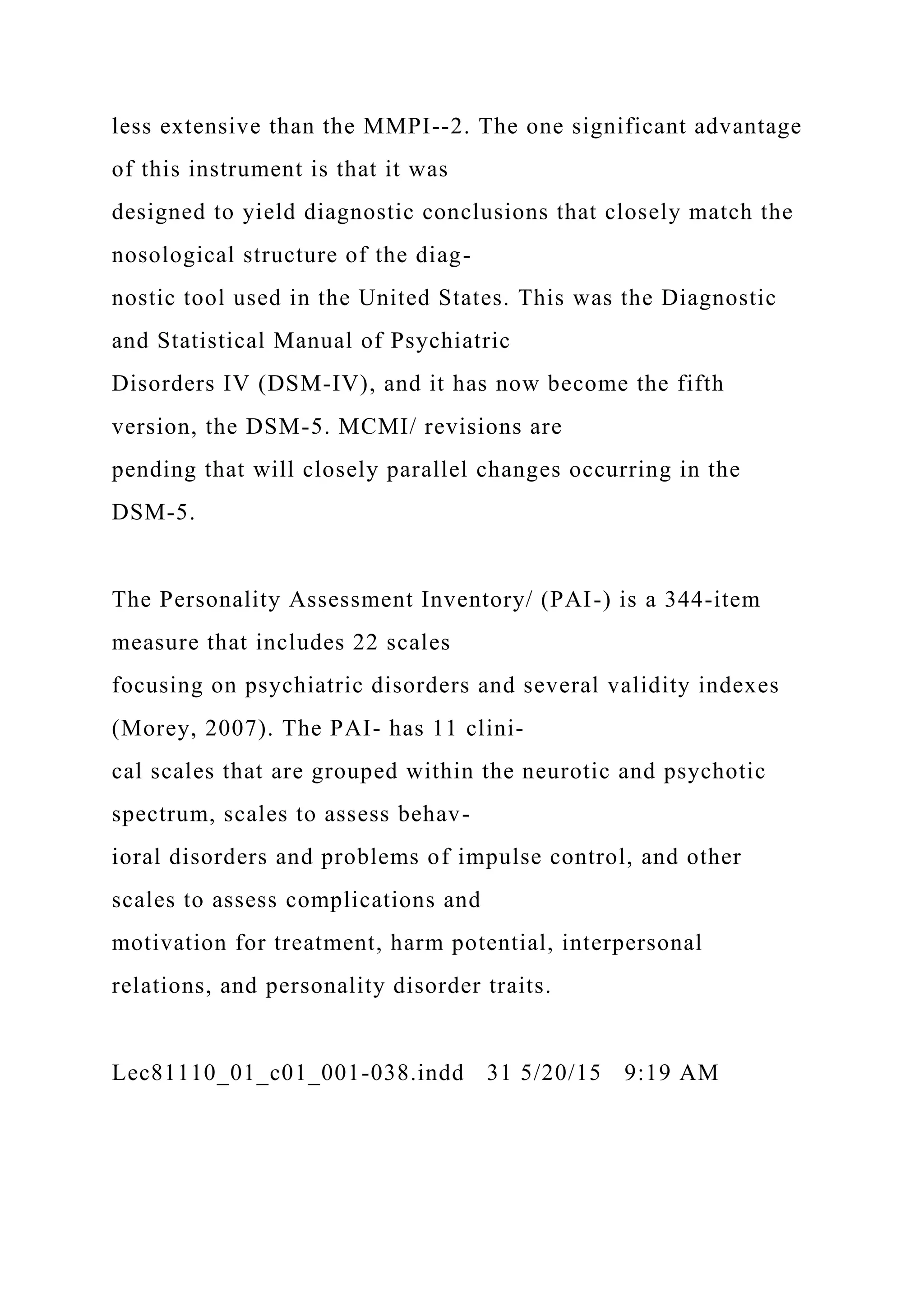 less extensive than the MMPI--2. The one significant advantage
of this instrument is that it was
designed to yield diagnostic conclusions that closely match the
nosological structure of the diag-
nostic tool used in the United States. This was the Diagnostic
and Statistical Manual of Psychiatric
Disorders IV (DSM-IV), and it has now become the fifth
version, the DSM-5. MCMI/ revisions are
pending that will closely parallel changes occurring in the
DSM-5.
The Personality Assessment Inventory/ (PAI-) is a 344-item
measure that includes 22 scales
focusing on psychiatric disorders and several validity indexes
(Morey, 2007). The PAI- has 11 clini-
cal scales that are grouped within the neurotic and psychotic
spectrum, scales to assess behav-
ioral disorders and problems of impulse control, and other
scales to assess complications and
motivation for treatment, harm potential, interpersonal
relations, and personality disorder traits.
Lec81110_01_c01_001-038.indd 31 5/20/15 9:19 AM
 