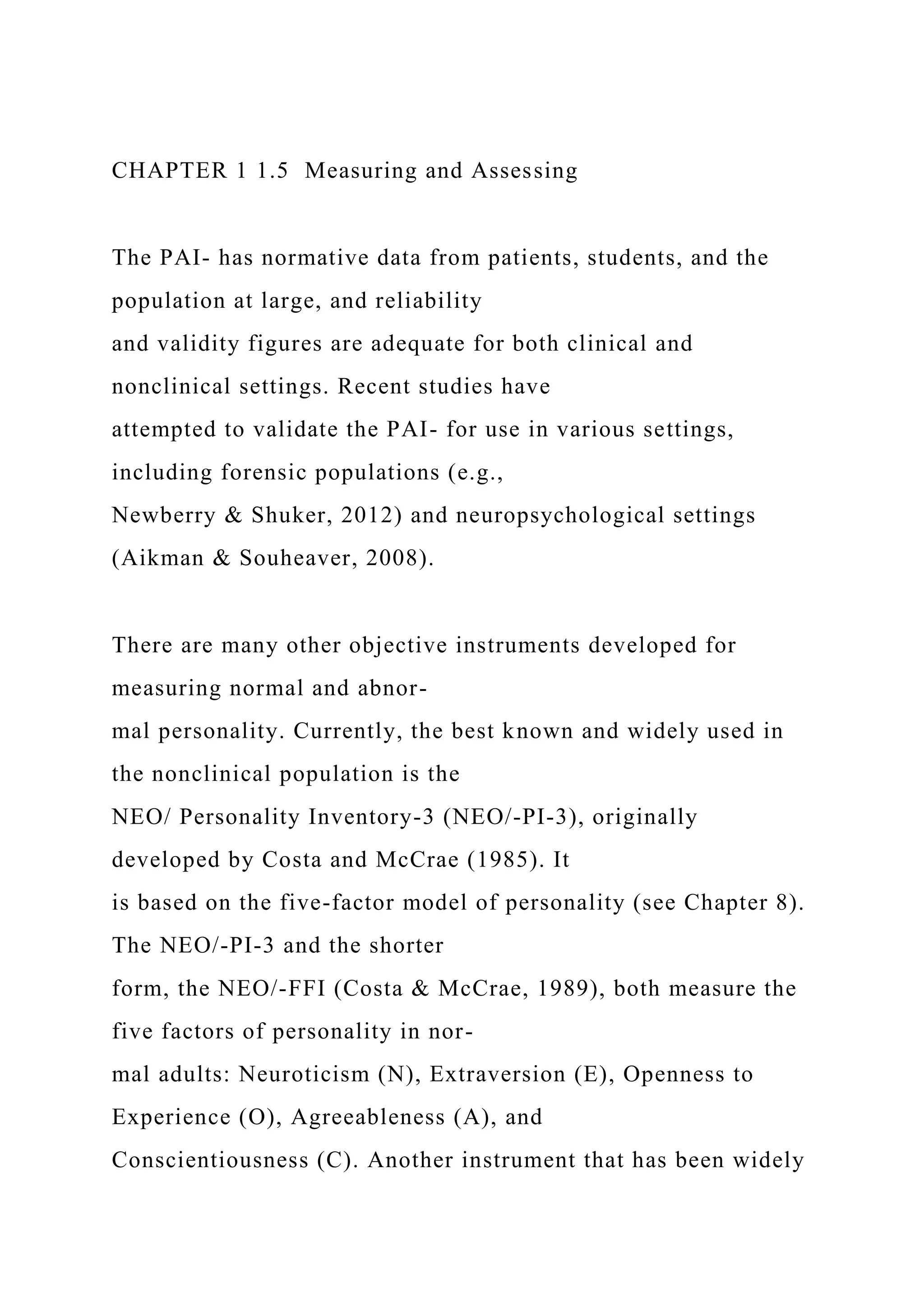 CHAPTER 1 1.5 Measuring and Assessing
The PAI- has normative data from patients, students, and the
population at large, and reliability
and validity figures are adequate for both clinical and
nonclinical settings. Recent studies have
attempted to validate the PAI- for use in various settings,
including forensic populations (e.g.,
Newberry & Shuker, 2012) and neuropsychological settings
(Aikman & Souheaver, 2008).
There are many other objective instruments developed for
measuring normal and abnor-
mal personality. Currently, the best known and widely used in
the nonclinical population is the
NEO/ Personality Inventory-3 (NEO/-PI-3), originally
developed by Costa and McCrae (1985). It
is based on the five-factor model of personality (see Chapter 8).
The NEO/-PI-3 and the shorter
form, the NEO/-FFI (Costa & McCrae, 1989), both measure the
five factors of personality in nor-
mal adults: Neuroticism (N), Extraversion (E), Openness to
Experience (O), Agreeableness (A), and
Conscientiousness (C). Another instrument that has been widely
 