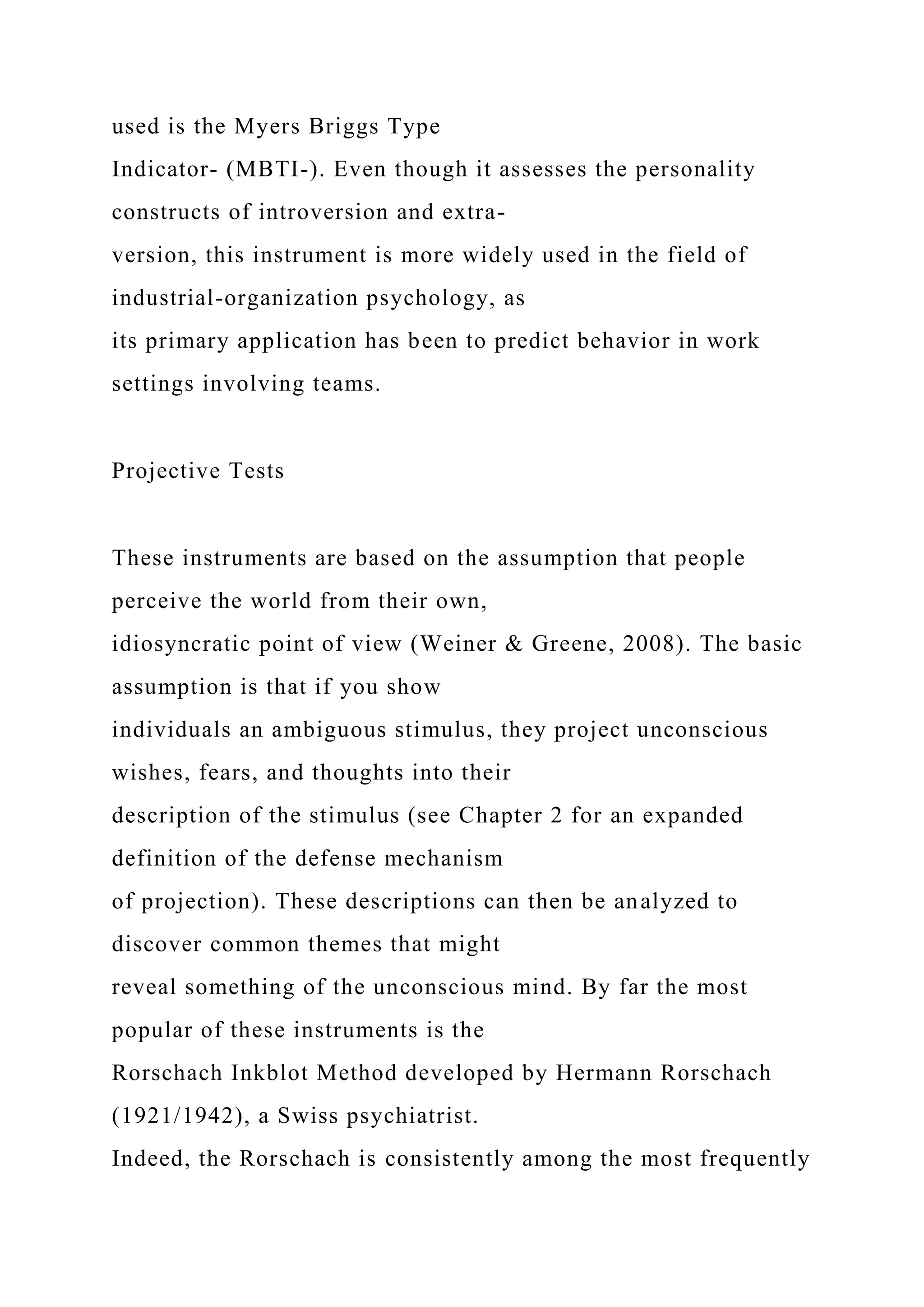 used is the Myers Briggs Type
Indicator- (MBTI-). Even though it assesses the personality
constructs of introversion and extra-
version, this instrument is more widely used in the field of
industrial-organization psychology, as
its primary application has been to predict behavior in work
settings involving teams.
Projective Tests
These instruments are based on the assumption that people
perceive the world from their own,
idiosyncratic point of view (Weiner & Greene, 2008). The basic
assumption is that if you show
individuals an ambiguous stimulus, they project unconscious
wishes, fears, and thoughts into their
description of the stimulus (see Chapter 2 for an expanded
definition of the defense mechanism
of projection). These descriptions can then be analyzed to
discover common themes that might
reveal something of the unconscious mind. By far the most
popular of these instruments is the
Rorschach Inkblot Method developed by Hermann Rorschach
(1921/1942), a Swiss psychiatrist.
Indeed, the Rorschach is consistently among the most frequently
 