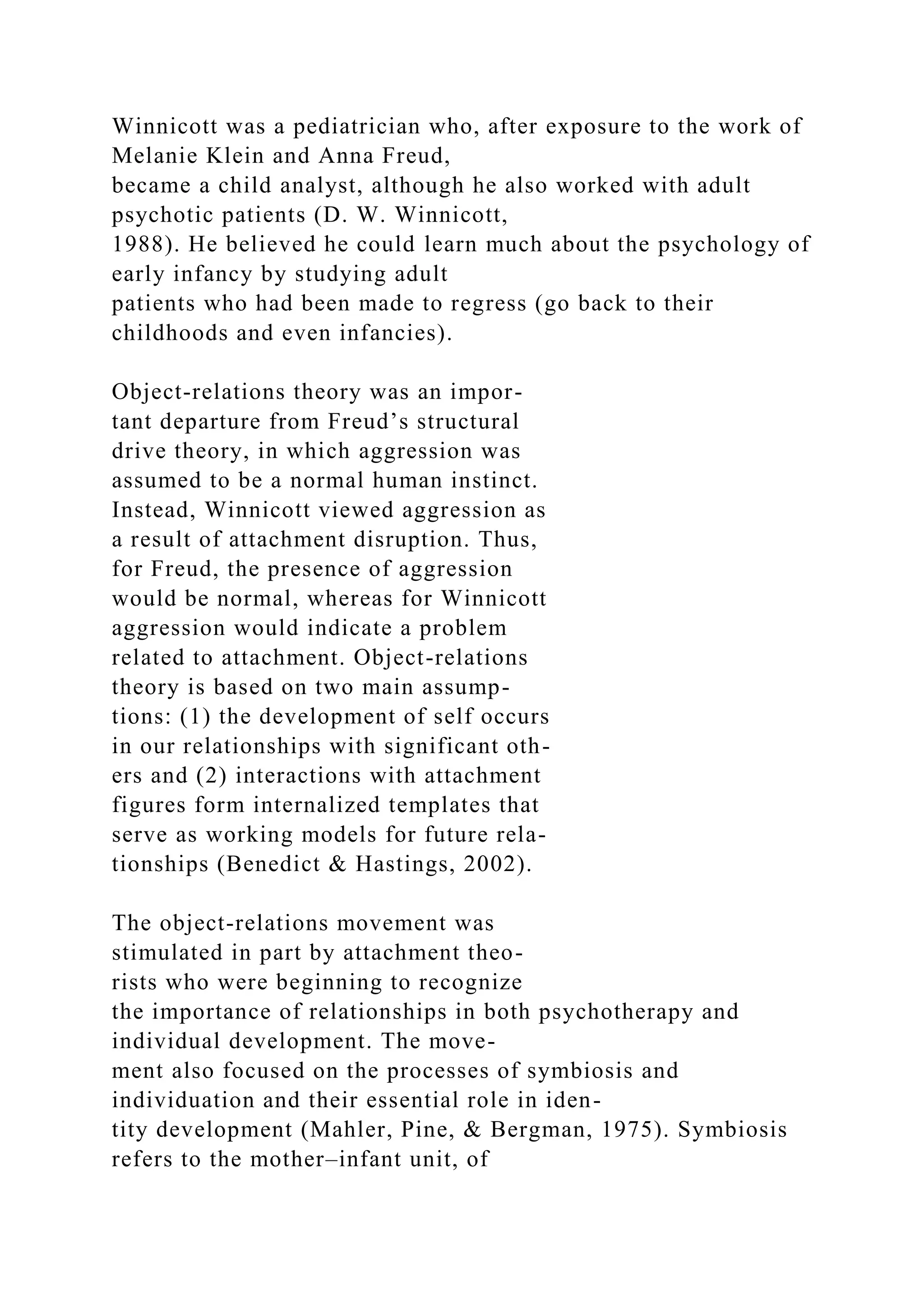 Winnicott was a pediatrician who, after exposure to the work of
Melanie Klein and Anna Freud,
became a child analyst, although he also worked with adult
psychotic patients (D. W. Winnicott,
1988). He believed he could learn much about the psychology of
early infancy by studying adult
patients who had been made to regress (go back to their
childhoods and even infancies).
Object-relations theory was an impor-
tant departure from Freud’s structural
drive theory, in which aggression was
assumed to be a normal human instinct.
Instead, Winnicott viewed aggression as
a result of attachment disruption. Thus,
for Freud, the presence of aggression
would be normal, whereas for Winnicott
aggression would indicate a problem
related to attachment. Object-relations
theory is based on two main assump-
tions: (1) the development of self occurs
in our relationships with significant oth-
ers and (2) interactions with attachment
figures form internalized templates that
serve as working models for future rela-
tionships (Benedict & Hastings, 2002).
The object-relations movement was
stimulated in part by attachment theo-
rists who were beginning to recognize
the importance of relationships in both psychotherapy and
individual development. The move-
ment also focused on the processes of symbiosis and
individuation and their essential role in iden-
tity development (Mahler, Pine, & Bergman, 1975). Symbiosis
refers to the mother–infant unit, of
 