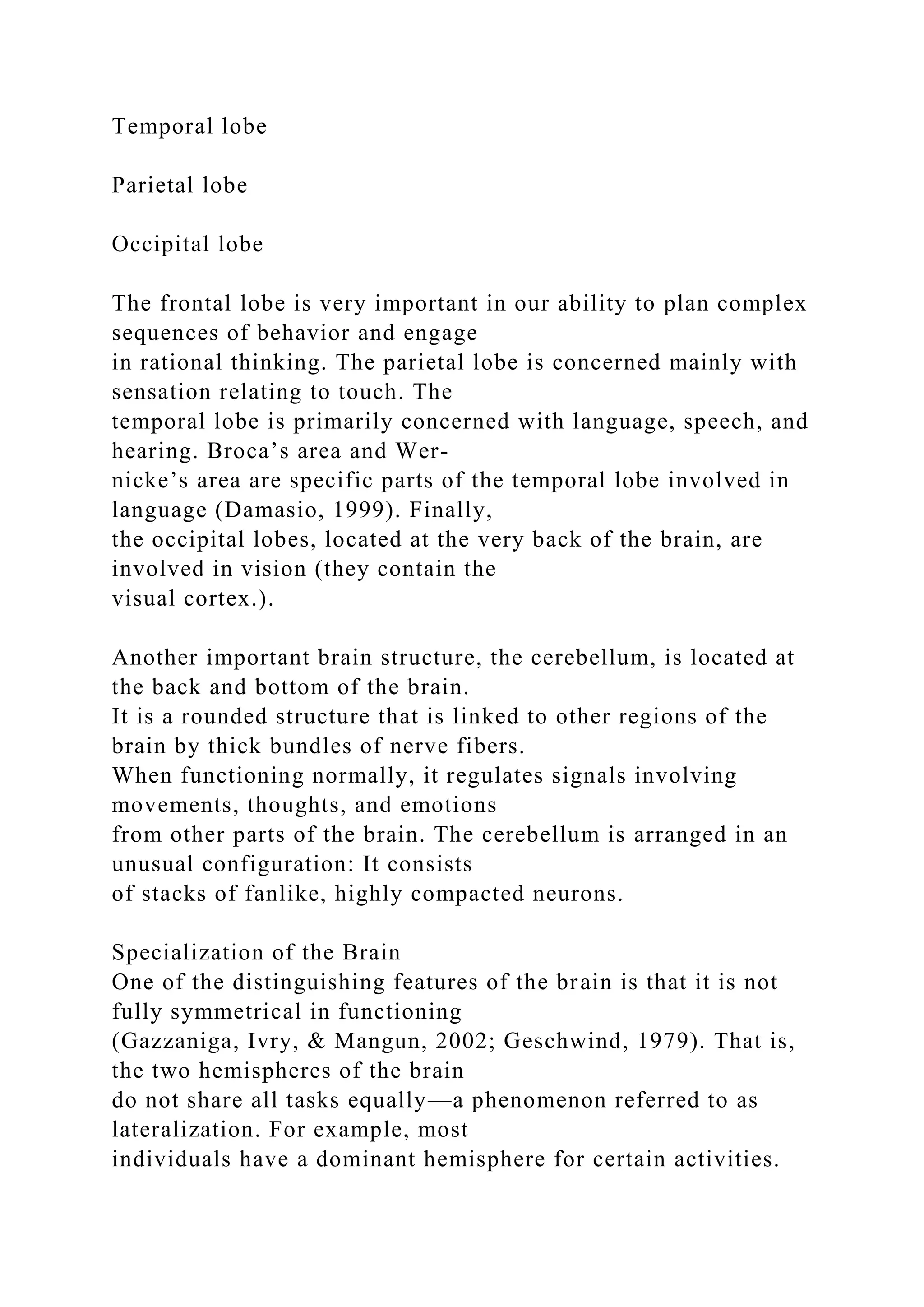 Temporal lobe
Parietal lobe
Occipital lobe
The frontal lobe is very important in our ability to plan complex
sequences of behavior and engage
in rational thinking. The parietal lobe is concerned mainly with
sensation relating to touch. The
temporal lobe is primarily concerned with language, speech, and
hearing. Broca’s area and Wer-
nicke’s area are specific parts of the temporal lobe involved in
language (Damasio, 1999). Finally,
the occipital lobes, located at the very back of the brain, are
involved in vision (they contain the
visual cortex.).
Another important brain structure, the cerebellum, is located at
the back and bottom of the brain.
It is a rounded structure that is linked to other regions of the
brain by thick bundles of nerve fibers.
When functioning normally, it regulates signals involving
movements, thoughts, and emotions
from other parts of the brain. The cerebellum is arranged in an
unusual configuration: It consists
of stacks of fanlike, highly compacted neurons.
Specialization of the Brain
One of the distinguishing features of the brain is that it is not
fully symmetrical in functioning
(Gazzaniga, Ivry, & Mangun, 2002; Geschwind, 1979). That is,
the two hemispheres of the brain
do not share all tasks equally—a phenomenon referred to as
lateralization. For example, most
individuals have a dominant hemisphere for certain activities.
 