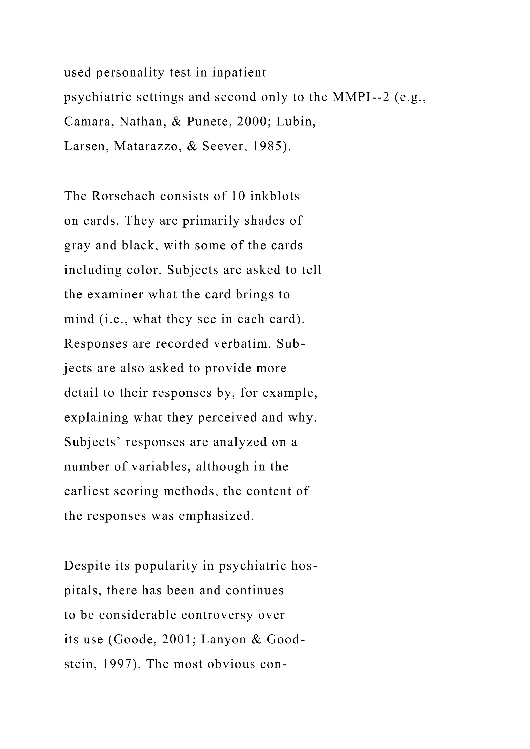 used personality test in inpatient
psychiatric settings and second only to the MMPI--2 (e.g.,
Camara, Nathan, & Punete, 2000; Lubin,
Larsen, Matarazzo, & Seever, 1985).
The Rorschach consists of 10 inkblots
on cards. They are primarily shades of
gray and black, with some of the cards
including color. Subjects are asked to tell
the examiner what the card brings to
mind (i.e., what they see in each card).
Responses are recorded verbatim. Sub-
jects are also asked to provide more
detail to their responses by, for example,
explaining what they perceived and why.
Subjects’ responses are analyzed on a
number of variables, although in the
earliest scoring methods, the content of
the responses was emphasized.
Despite its popularity in psychiatric hos-
pitals, there has been and continues
to be considerable controversy over
its use (Goode, 2001; Lanyon & Good-
stein, 1997). The most obvious con-
 