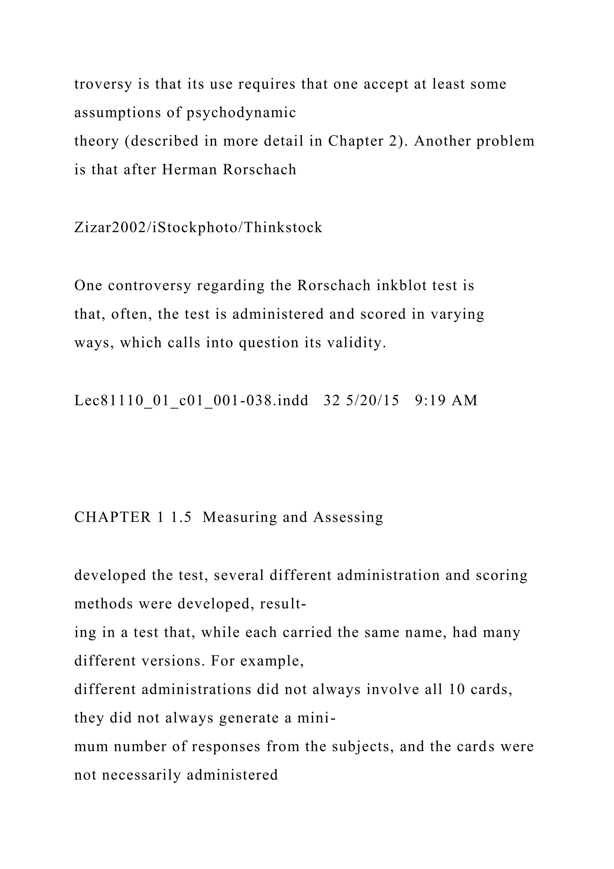 troversy is that its use requires that one accept at least some
assumptions of psychodynamic
theory (described in more detail in Chapter 2). Another problem
is that after Herman Rorschach
Zizar2002/iStockphoto/Thinkstock
One controversy regarding the Rorschach inkblot test is
that, often, the test is administered and scored in varying
ways, which calls into question its validity.
Lec81110_01_c01_001-038.indd 32 5/20/15 9:19 AM
CHAPTER 1 1.5 Measuring and Assessing
developed the test, several different administration and scoring
methods were developed, result-
ing in a test that, while each carried the same name, had many
different versions. For example,
different administrations did not always involve all 10 cards,
they did not always generate a mini-
mum number of responses from the subjects, and the cards were
not necessarily administered
 