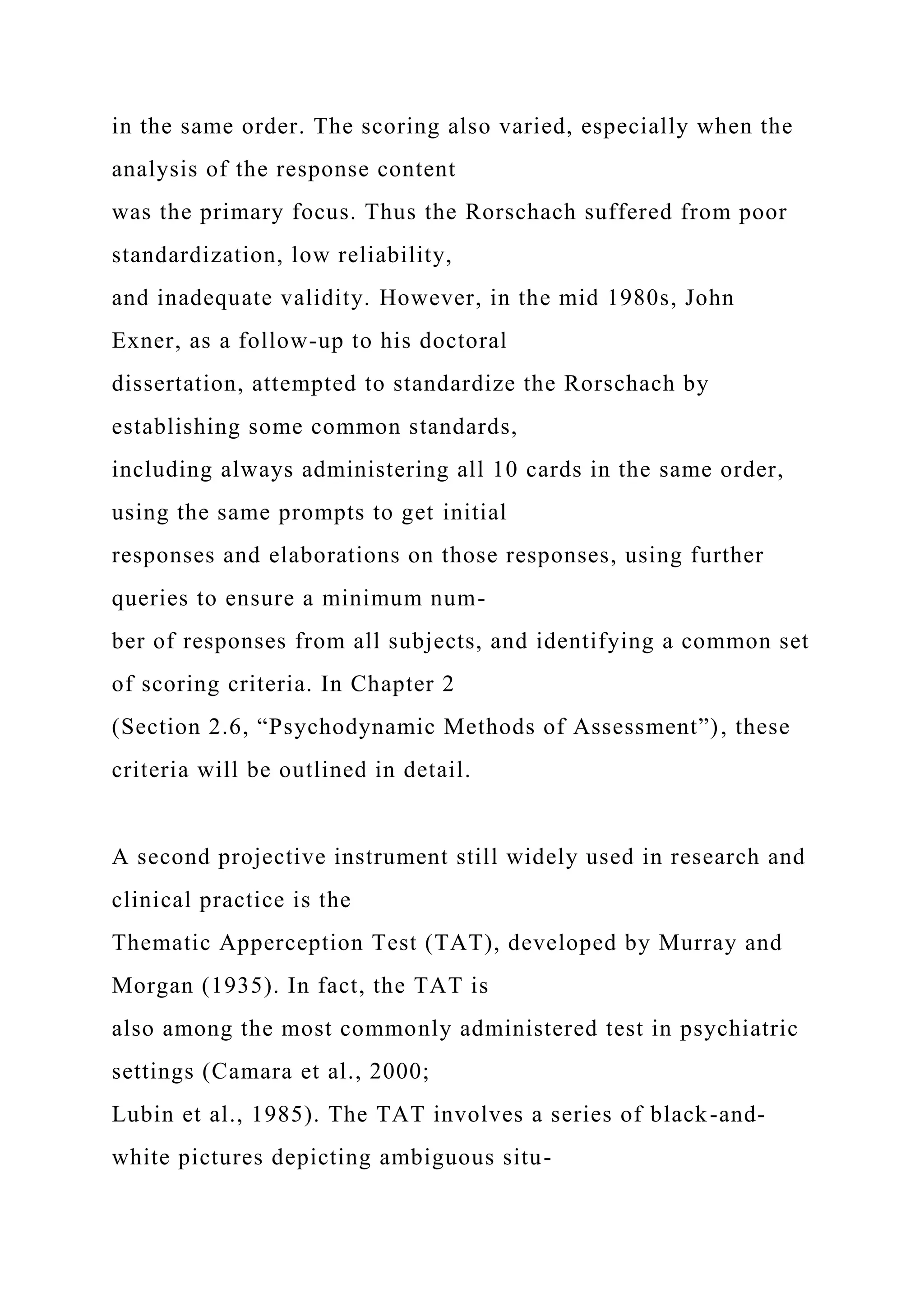 in the same order. The scoring also varied, especially when the
analysis of the response content
was the primary focus. Thus the Rorschach suffered from poor
standardization, low reliability,
and inadequate validity. However, in the mid 1980s, John
Exner, as a follow-up to his doctoral
dissertation, attempted to standardize the Rorschach by
establishing some common standards,
including always administering all 10 cards in the same order,
using the same prompts to get initial
responses and elaborations on those responses, using further
queries to ensure a minimum num-
ber of responses from all subjects, and identifying a common set
of scoring criteria. In Chapter 2
(Section 2.6, “Psychodynamic Methods of Assessment”), these
criteria will be outlined in detail.
A second projective instrument still widely used in research and
clinical practice is the
Thematic Apperception Test (TAT), developed by Murray and
Morgan (1935). In fact, the TAT is
also among the most commonly administered test in psychiatric
settings (Camara et al., 2000;
Lubin et al., 1985). The TAT involves a series of black-and-
white pictures depicting ambiguous situ-
 
